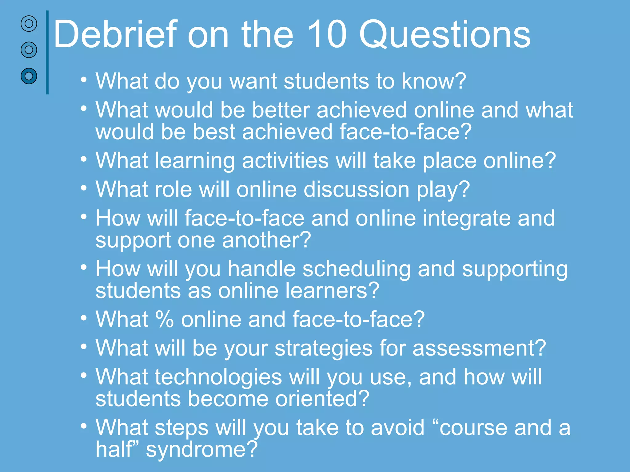 Debrief on the 10 Questions
• What do you want students to know?
• What would be better achieved online and what would be best
achieved face-to-face?
• What learning activities will take place online?
• What role will online discussion play?
• How will face-to-face and online integrate and support one another?
• How will you handle scheduling and supporting students as online
learners?
• What % online and face-to-face?
• What will be your strategies for assessment?
• What technologies will you use, and how will students become
oriented?
• What steps will you take to avoid “course and a half” syndrome?
Exercise adapted from UW-M, Blended Learning Faculty Development Initiative - https://www4.uwm.edu/ltc/blended_courses
 