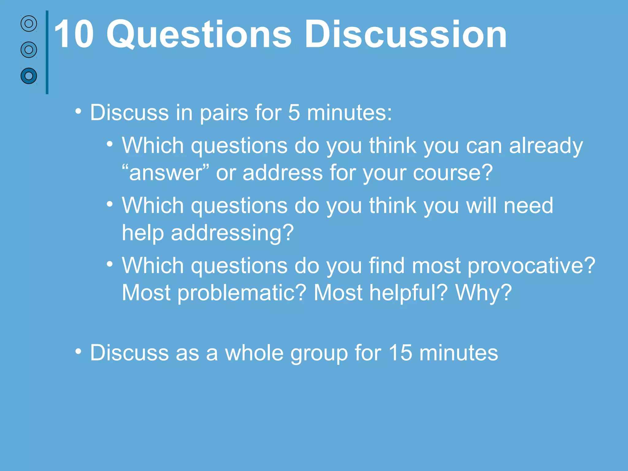 10 Questions Discussion
• Discuss in pairs for 5 minutes:
• Which questions do you think you can already
“answer” or address for your course?
• Which questions do you think you will need
help addressing?
• Which questions do you find most provocative?
Most problematic? Most helpful? Why?
• Discuss as a whole group for 15 minutes
 
