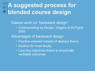 A suggested process for
blended course design
Classic work on “backward design”
• Understanding by Design, Wiggins & McTighe 2005
Advantages of backward design
• Practice-oriented instead of abstract theory
• Intuitive for most faculty
• Learning objectives linked to empirically verifiable
outcomes
• Focus on learning sequence helps structure
decisions regarding technology and the online/face-
to-face blend
 