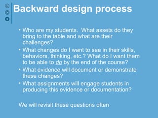 Backward design process
• Who are my students. What assets do they
bring to the table and what are their
challenges?
• What changes do I want to see in their skills,
behaviors, thinking, etc.? What do I want them
to be able to do by the end of the course?
• What evidence will document or demonstrate
these changes?
• What assignments will engage students in
producing this evidence or documentation?
We will revisit these questions often
 