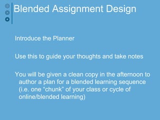 Blended Assignment Design
Introduce the Planner
Use this to guide your thoughts and take notes
You will be given a clean copy in the afternoon to
author a plan for a blended learning sequence
(i.e. one “chunk” of your class or cycle of
online/blended learning)
 