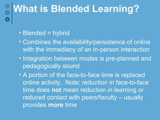 What is Blended Learning?
• Blended = hybrid
• Combines the availability/persistence of online
with the immediacy of in-person interaction
• Integration between modes is pre-planned and
pedagogically sound
• A portion of the face-to-face time is replaced
online activity. Note: reduction in face-to-face
time does not mean reduction in learning or
reduced contact with peers/faculty – usually
provides more time
 