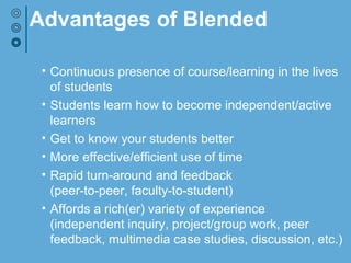 Advantages of Blended
• Continuous presence of course/learning in the lives
of students
• Students learn how to become independent/active
learners
• Get to know your students better
• More effective/efficient use of time
• Rapid turn-around and feedback
(peer-to-peer, faculty-to-student)
• Affords a rich(er) variety of experience
(independent inquiry, project/group work, peer
feedback, multimedia case studies, discussion, etc.)
 