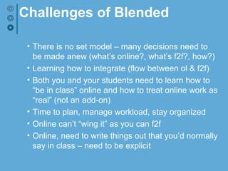 Challenges of Blended
• There is no set model – many decisions need to
be made anew (what’s online?, what’s f2f?, how?)
• Learning how to integrate (flow between ol & f2f)
• Both you and your students need to learn how to
“be in class” online and how to treat online work as
“real” (not an add-on)
• Time to plan, manage workload, stay organized
• Online can’t “wing it” as you can f2f
• Online, need to write things out that you’d normally
say in class – need to be explicit
 
