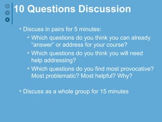 10 Questions Discussion
• Discuss in pairs for 5 minutes:
• Which questions do you think you can already
“answer” or address for your course?
• Which questions do you think you will need
help addressing?
• Which questions do you find most provocative?
Most problematic? Most helpful? Why?
• Discuss as a whole group for 15 minutes
 