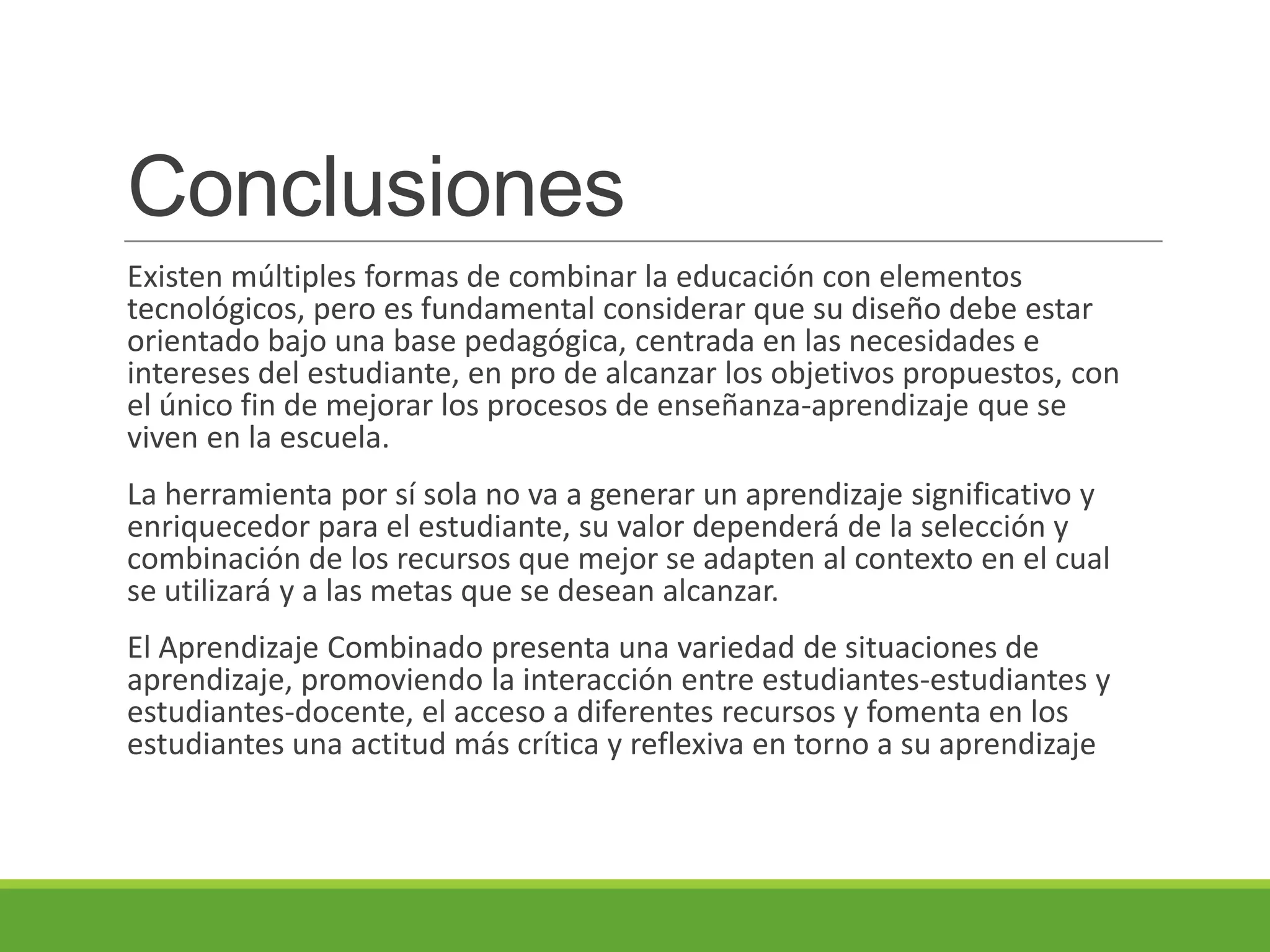 Conclusiones
Existen múltiples formas de combinar la educación con elementos
tecnológicos, pero es fundamental considerar que su diseño debe estar
orientado bajo una base pedagógica, centrada en las necesidades e
intereses del estudiante, en pro de alcanzar los objetivos propuestos, con
el único fin de mejorar los procesos de enseñanza-aprendizaje que se
viven en la escuela.
La herramienta por sí sola no va a generar un aprendizaje significativo y
enriquecedor para el estudiante, su valor dependerá de la selección y
combinación de los recursos que mejor se adapten al contexto en el cual
se utilizará y a las metas que se desean alcanzar.
El Aprendizaje Combinado presenta una variedad de situaciones de
aprendizaje, promoviendo la interacción entre estudiantes-estudiantes y
estudiantes-docente, el acceso a diferentes recursos y fomenta en los
estudiantes una actitud más crítica y reflexiva en torno a su aprendizaje
 
