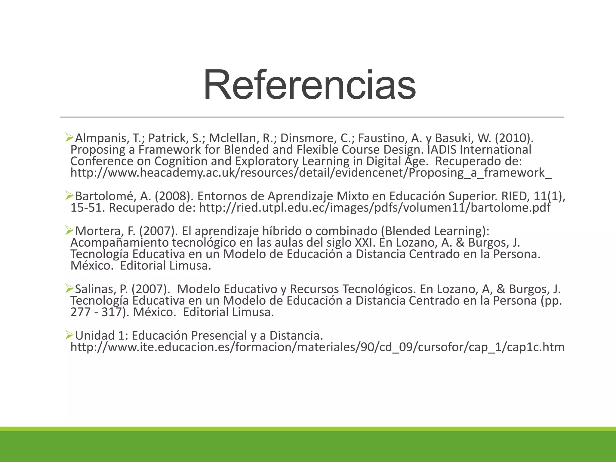 Referencias
Almpanis, T.; Patrick, S.; Mclellan, R.; Dinsmore, C.; Faustino, A. y Basuki, W. (2010).
Proposing a Framework for Blended and Flexible Course Design. IADIS International
Conference on Cognition and Exploratory Learning in Digital Age. Recuperado de:
http://www.heacademy.ac.uk/resources/detail/evidencenet/Proposing_a_framework_
Bartolomé, A. (2008). Entornos de Aprendizaje Mixto en Educación Superior. RIED, 11(1),
15-51. Recuperado de: http://ried.utpl.edu.ec/images/pdfs/volumen11/bartolome.pdf
Mortera, F. (2007). El aprendizaje híbrido o combinado (Blended Learning):
Acompañamiento tecnológico en las aulas del siglo XXI. En Lozano, A. & Burgos, J.
Tecnología Educativa en un Modelo de Educación a Distancia Centrado en la Persona.
México. Editorial Limusa.
Salinas, P. (2007). Modelo Educativo y Recursos Tecnológicos. En Lozano, A, & Burgos, J.
Tecnología Educativa en un Modelo de Educación a Distancia Centrado en la Persona (pp.
277 - 317). México. Editorial Limusa.
Unidad 1: Educación Presencial y a Distancia.
http://www.ite.educacion.es/formacion/materiales/90/cd_09/cursofor/cap_1/cap1c.htm
 