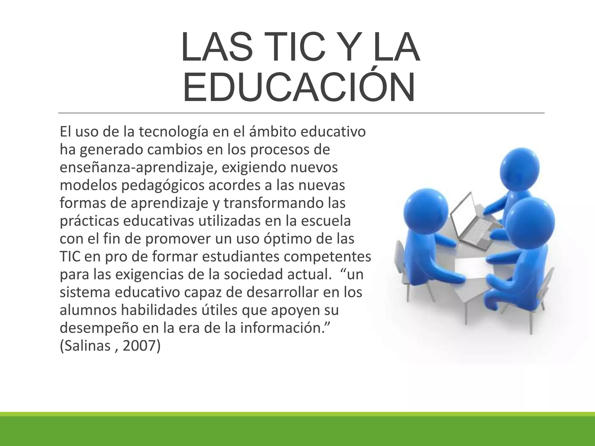 LAS TIC Y LA
EDUCACIÓN
El uso de la tecnología en el ámbito educativo
ha generado cambios en los procesos de
enseñanza-aprendizaje, exigiendo nuevos
modelos pedagógicos acordes a las nuevas
formas de aprendizaje y transformando las
prácticas educativas utilizadas en la escuela
con el fin de promover un uso óptimo de las
TIC en pro de formar estudiantes competentes
para las exigencias de la sociedad actual. “un
sistema educativo capaz de desarrollar en los
alumnos habilidades útiles que apoyen su
desempeño en la era de la información.”
(Salinas , 2007)
 