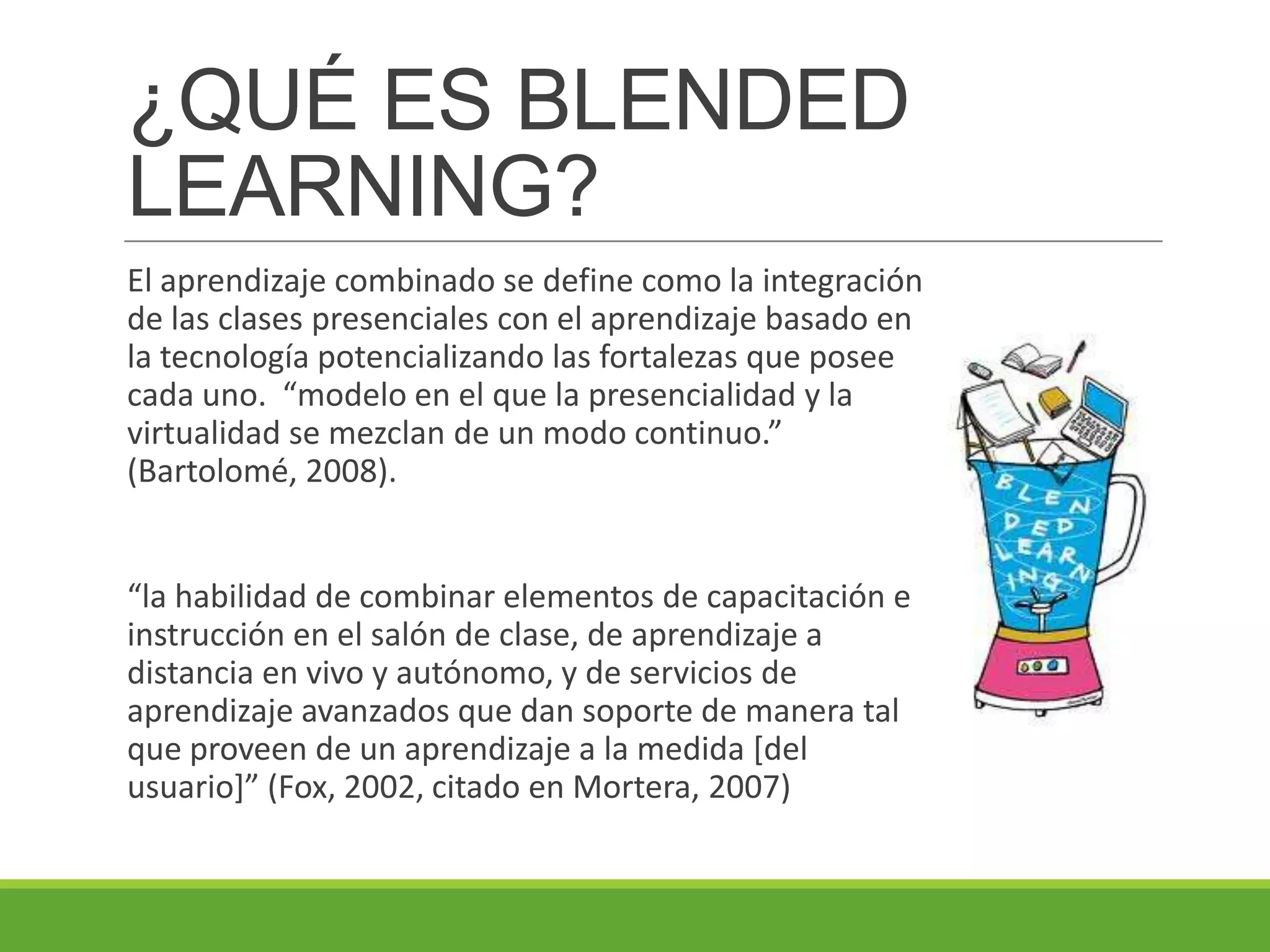 ¿QUÉ ES BLENDED
LEARNING?
El aprendizaje combinado se define como la integración
de las clases presenciales con el aprendizaje basado en
la tecnología potencializando las fortalezas que posee
cada uno. “modelo en el que la presencialidad y la
virtualidad se mezclan de un modo continuo.”
(Bartolomé, 2008).
“la habilidad de combinar elementos de capacitación e
instrucción en el salón de clase, de aprendizaje a
distancia en vivo y autónomo, y de servicios de
aprendizaje avanzados que dan soporte de manera tal
que proveen de un aprendizaje a la medida [del
usuario]” (Fox, 2002, citado en Mortera, 2007)
 