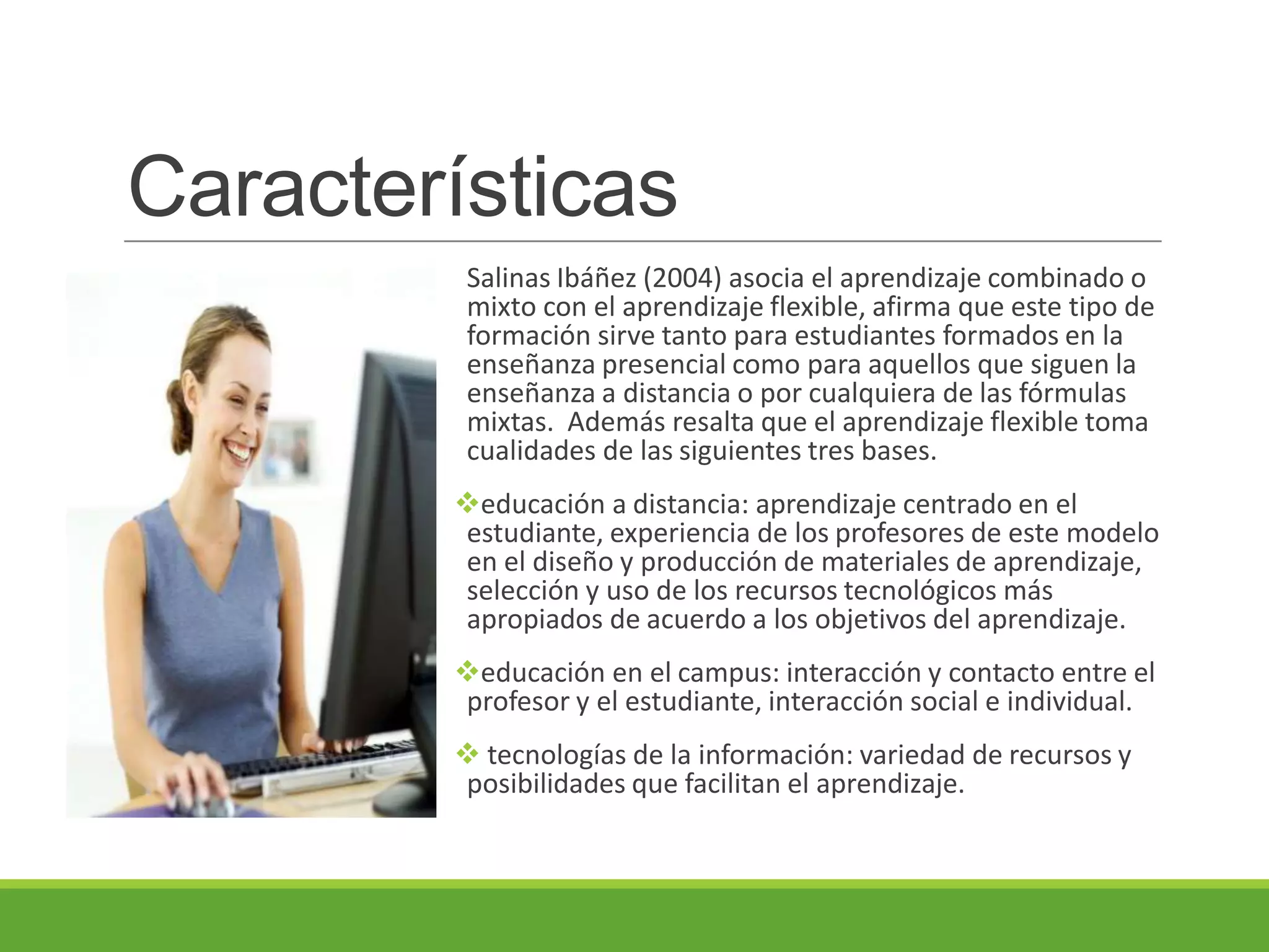 Características
Salinas Ibáñez (2004) asocia el aprendizaje combinado o
mixto con el aprendizaje flexible, afirma que este tipo de
formación sirve tanto para estudiantes formados en la
enseñanza presencial como para aquellos que siguen la
enseñanza a distancia o por cualquiera de las fórmulas
mixtas. Además resalta que el aprendizaje flexible toma
cualidades de las siguientes tres bases.
educación a distancia: aprendizaje centrado en el
estudiante, experiencia de los profesores de este modelo
en el diseño y producción de materiales de aprendizaje,
selección y uso de los recursos tecnológicos más
apropiados de acuerdo a los objetivos del aprendizaje.
educación en el campus: interacción y contacto entre el
profesor y el estudiante, interacción social e individual.
 tecnologías de la información: variedad de recursos y
posibilidades que facilitan el aprendizaje.
 