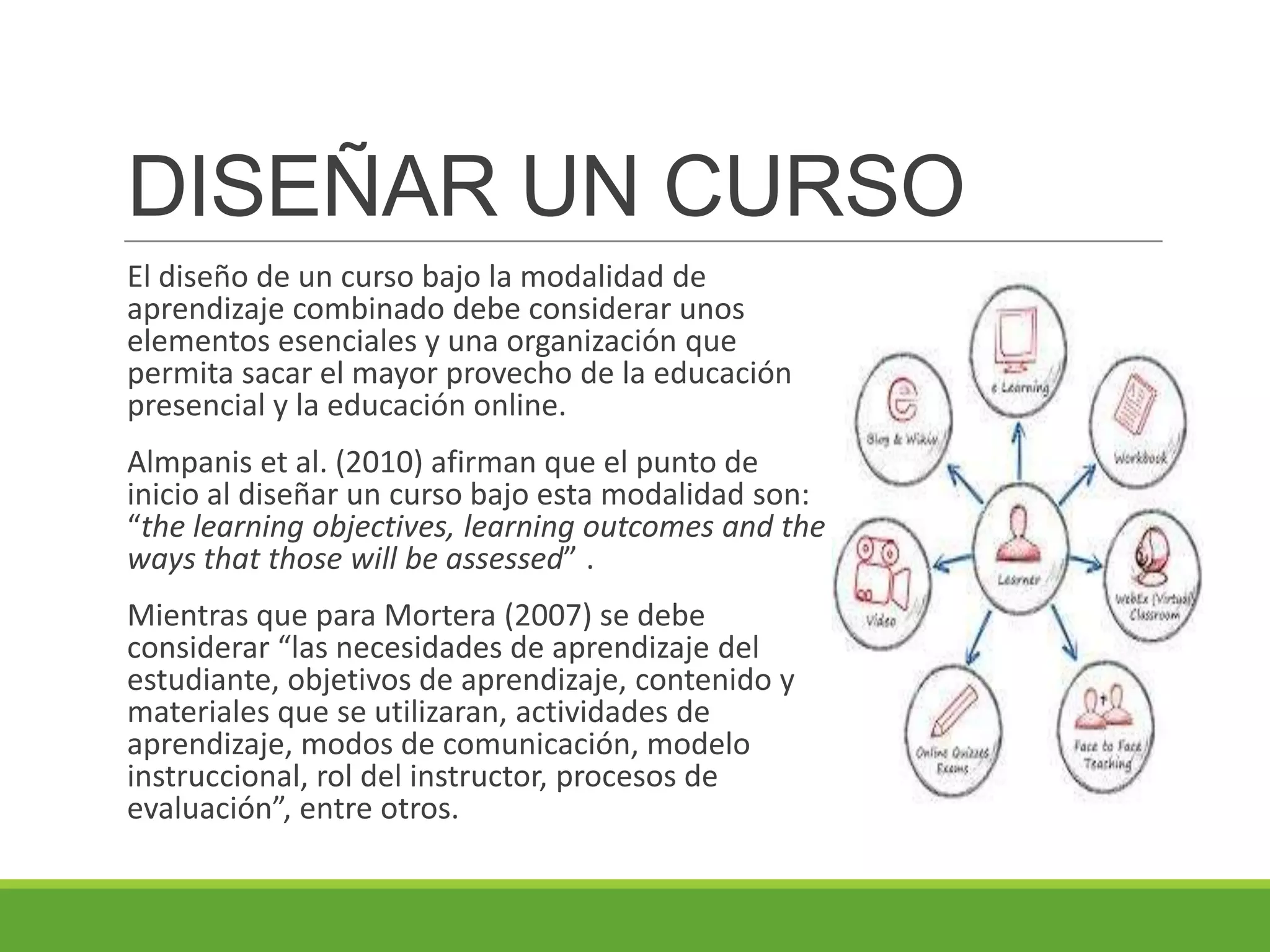 DISEÑAR UN CURSO
El diseño de un curso bajo la modalidad de
aprendizaje combinado debe considerar unos
elementos esenciales y una organización que
permita sacar el mayor provecho de la educación
presencial y la educación online.
Almpanis et al. (2010) afirman que el punto de
inicio al diseñar un curso bajo esta modalidad son:
“the learning objectives, learning outcomes and the
ways that those will be assessed” .
Mientras que para Mortera (2007) se debe
considerar “las necesidades de aprendizaje del
estudiante, objetivos de aprendizaje, contenido y
materiales que se utilizaran, actividades de
aprendizaje, modos de comunicación, modelo
instruccional, rol del instructor, procesos de
evaluación”, entre otros.
 