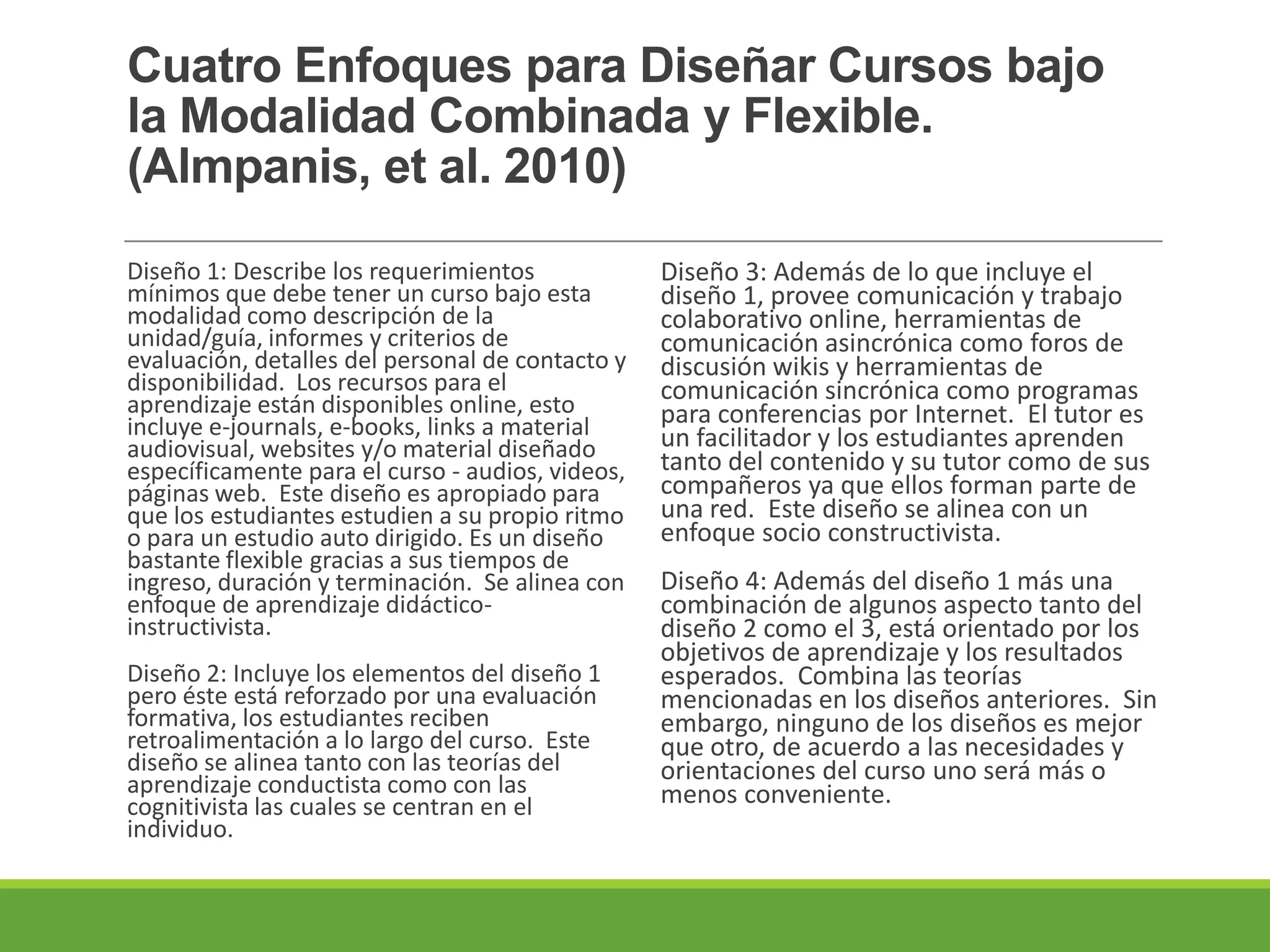 Cuatro Enfoques para Diseñar Cursos bajo
la Modalidad Combinada y Flexible.
(Almpanis, et al. 2010)
Diseño 1: Describe los requerimientos
mínimos que debe tener un curso bajo esta
modalidad como descripción de la
unidad/guía, informes y criterios de
evaluación, detalles del personal de contacto y
disponibilidad. Los recursos para el
aprendizaje están disponibles online, esto
incluye e-journals, e-books, links a material
audiovisual, websites y/o material diseñado
específicamente para el curso - audios, videos,
páginas web. Este diseño es apropiado para
que los estudiantes estudien a su propio ritmo
o para un estudio auto dirigido. Es un diseño
bastante flexible gracias a sus tiempos de
ingreso, duración y terminación. Se alinea con
enfoque de aprendizaje didáctico-
instructivista.
Diseño 2: Incluye los elementos del diseño 1
pero éste está reforzado por una evaluación
formativa, los estudiantes reciben
retroalimentación a lo largo del curso. Este
diseño se alinea tanto con las teorías del
aprendizaje conductista como con las
cognitivista las cuales se centran en el
individuo.
Diseño 3: Además de lo que incluye el
diseño 1, provee comunicación y trabajo
colaborativo online, herramientas de
comunicación asincrónica como foros de
discusión wikis y herramientas de
comunicación sincrónica como programas
para conferencias por Internet. El tutor es
un facilitador y los estudiantes aprenden
tanto del contenido y su tutor como de sus
compañeros ya que ellos forman parte de
una red. Este diseño se alinea con un
enfoque socio constructivista.
Diseño 4: Además del diseño 1 más una
combinación de algunos aspecto tanto del
diseño 2 como el 3, está orientado por los
objetivos de aprendizaje y los resultados
esperados. Combina las teorías
mencionadas en los diseños anteriores. Sin
embargo, ninguno de los diseños es mejor
que otro, de acuerdo a las necesidades y
orientaciones del curso uno será más o
menos conveniente.
 