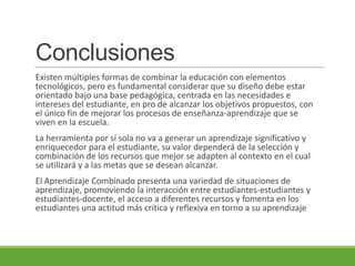 Conclusiones
Existen múltiples formas de combinar la educación con elementos
tecnológicos, pero es fundamental considerar que su diseño debe estar
orientado bajo una base pedagógica, centrada en las necesidades e
intereses del estudiante, en pro de alcanzar los objetivos propuestos, con
el único fin de mejorar los procesos de enseñanza-aprendizaje que se
viven en la escuela.
La herramienta por sí sola no va a generar un aprendizaje significativo y
enriquecedor para el estudiante, su valor dependerá de la selección y
combinación de los recursos que mejor se adapten al contexto en el cual
se utilizará y a las metas que se desean alcanzar.
El Aprendizaje Combinado presenta una variedad de situaciones de
aprendizaje, promoviendo la interacción entre estudiantes-estudiantes y
estudiantes-docente, el acceso a diferentes recursos y fomenta en los
estudiantes una actitud más crítica y reflexiva en torno a su aprendizaje
 