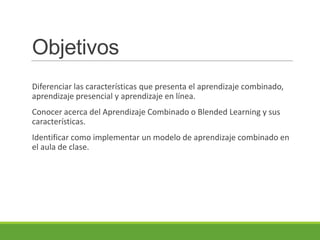 Objetivos
Diferenciar las características que presenta el aprendizaje combinado,
aprendizaje presencial y aprendizaje en línea.
Conocer acerca del Aprendizaje Combinado o Blended Learning y sus
características.
Identificar como implementar un modelo de aprendizaje combinado en
el aula de clase.
 