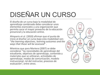 DISEÑAR UN CURSO
El diseño de un curso bajo la modalidad de
aprendizaje combinado debe considerar unos
elementos esenciales y una organización que
permita sacar el mayor provecho de la educación
presencial y la educación online.
Almpanis et al. (2010) afirman que el punto de
inicio al diseñar un curso bajo esta modalidad son:
“the learning objectives, learning outcomes and the
ways that those will be assessed” .
Mientras que para Mortera (2007) se debe
considerar “las necesidades de aprendizaje del
estudiante, objetivos de aprendizaje, contenido y
materiales que se utilizaran, actividades de
aprendizaje, modos de comunicación, modelo
instruccional, rol del instructor, procesos de
evaluación”, entre otros.
 