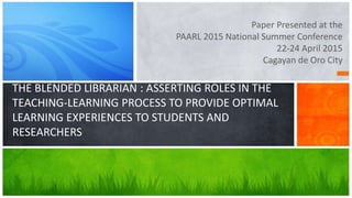Paper Presented at the
PAARL 2015 National Summer Conference
22-24 April 2015
Cagayan de Oro City
THE BLENDED LIBRARIAN : ASSERTING ROLES IN THE
TEACHING-LEARNING PROCESS TO PROVIDE OPTIMAL
LEARNING EXPERIENCES TO STUDENTS AND
RESEARCHERS
 