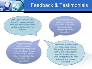 Feedback & Testimonials
It was amazing. Quite
intense at times, but I
learned so many useful
things that I can
incorporate into my
instruction!
Jenn Light is an AMAZING
teacher. I learned so much
from her. Please continue to
use her as a teacher in your
program.
I do appreciate the
obvious time the
instructor put into giving
course feedback. It was
evident she put a great
deal of thought into her
comments and
suggestions.
The Blended Mastery Series
was truly an eye-opener.
The ability to interact with
instructors and designers
from all over the country
(even world) made it a very
enjoyable and mature
experience.
 