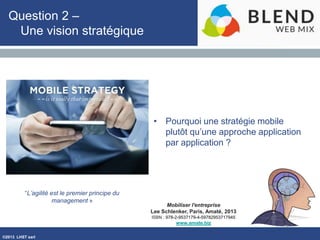 ©2013 LHST sarl
Mobiliser l'entreprise
Lee Schlenker, Paris, Amaté, 2013
ISBN : 978-2-9537179-4-59782953717945
www.amate.biz
Question 2 –
Une vision stratégique
• Pourquoi une stratégie mobile
plutôt qu’une approche application
par application ?
“L’agilité est le premier principe du
management »
 