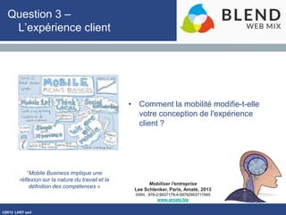 ©2013 LHST sarl
Mobiliser l'entreprise
Lee Schlenker, Paris, Amaté, 2013
ISBN : 978-2-9537179-4-59782953717945
www.amate.biz
Question 3 –
L’expérience client
• Comment la mobilité modifie-t-elle
votre conception de l'expérience
client ?
“Mobile Business implique une
réflexion sur la nature du travail et la
définition des compétences »
 
