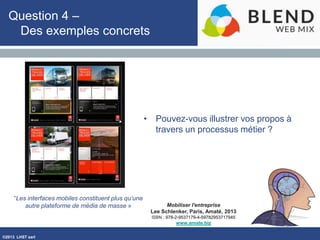 ©2013 LHST sarl
Mobiliser l'entreprise
Lee Schlenker, Paris, Amaté, 2013
ISBN : 978-2-9537179-4-59782953717945
www.amate.biz
Question 4 –
Des exemples concrets
• Pouvez-vous illustrer vos propos à
travers un processus métier ?
“Les interfaces mobiles constituent plus qu’une
autre plateforme de média de masse »
 