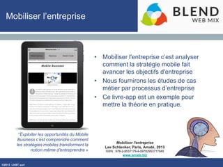 ©2013 LHST sarl
Mobiliser l'entreprise
Lee Schlenker, Paris, Amaté, 2013
ISBN : 978-2-9537179-4-59782953717945
www.amate.biz
Mobiliser l’entreprise
• Mobiliser l'entreprise c’est analyser
comment la stratégie mobile fait
avancer les objectifs d'entreprise
• Nous fournirons les études de cas
métier par processus d’entreprise
• Ce livre-app est un exemple pour
mettre la théorie en pratique.
“Exploiter les opportunités du Mobile
Business c’est comprendre comment
les stratégies mobiles transforment la
notion même d'entreprendre »
 