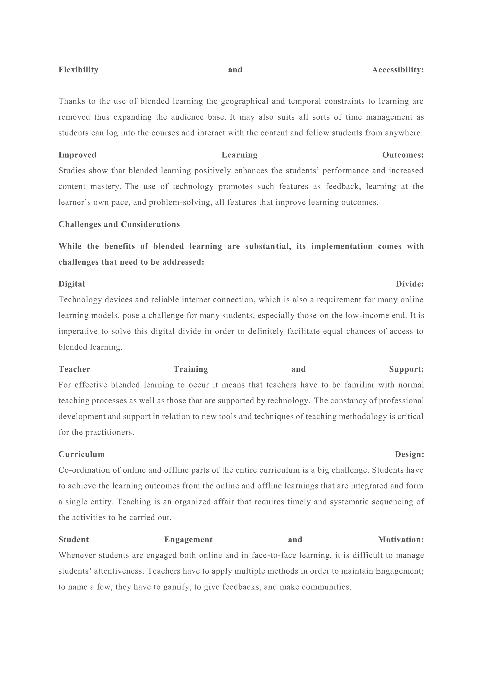 Flexibility and Accessibility:
Thanks to the use of blended learning the geographical and temporal constraints to learning are
removed thus expanding the audience base. It may also suits all sorts of time management as
students can log into the courses and interact with the content and fellow students from anywhere.
Improved Learning Outcomes:
Studies show that blended learning positively enhances the students’ performance and increased
content mastery. The use of technology promotes such features as feedback, learning at the
learner’s own pace, and problem-solving, all features that improve learning outcomes.
Challenges and Considerations
While the benefits of blended learning are substantial, its implementation comes with
challenges that need to be addressed:
Digital Divide:
Technology devices and reliable internet connection, which is also a requirement for many online
learning models, pose a challenge for many students, especially those on the low-income end. It is
imperative to solve this digital divide in order to definitely facilitate equal chances of access to
blended learning.
Teacher Training and Support:
For effective blended learning to occur it means that teachers have to be familiar with normal
teaching processes as well as those that are supported by technology. The constancy of professional
development and support in relation to new tools and techniques of teaching methodology is critical
for the practitioners.
Curriculum Design:
Co-ordination of online and offline parts of the entire curriculum is a big challenge. Students have
to achieve the learning outcomes from the online and offline learnings that are integrated and form
a single entity. Teaching is an organized affair that requires timely and systematic sequencing of
the activities to be carried out.
Student Engagement and Motivation:
Whenever students are engaged both online and in face-to-face learning, it is difficult to manage
students’ attentiveness. Teachers have to apply multiple methods in order to maintain Engagement;
to name a few, they have to gamify, to give feedbacks, and make communities.
 