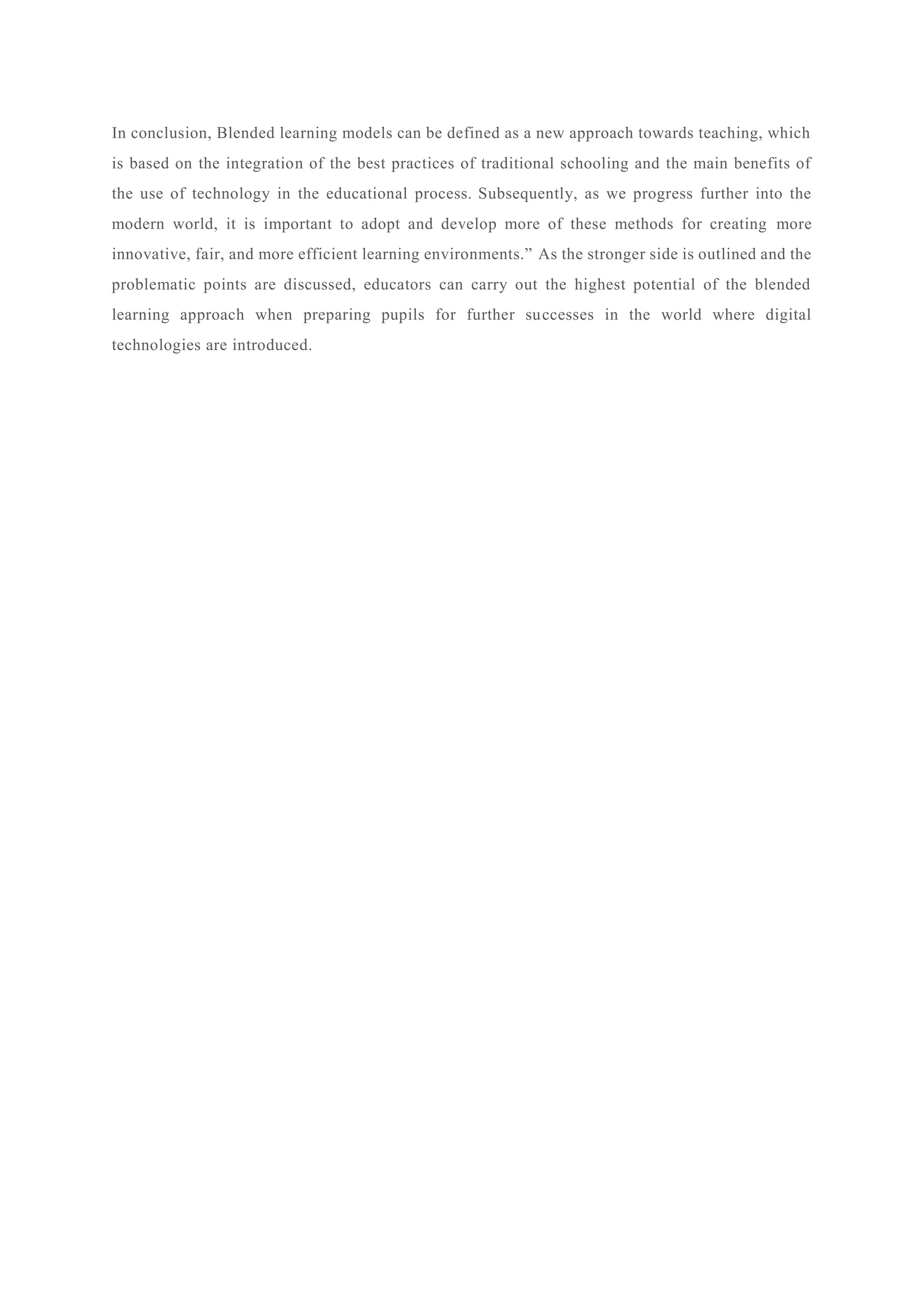 In conclusion, Blended learning models can be defined as a new approach towards teaching, which
is based on the integration of the best practices of traditional schooling and the main benefits of
the use of technology in the educational process. Subsequently, as we progress further into the
modern world, it is important to adopt and develop more of these methods for creating more
innovative, fair, and more efficient learning environments.” As the stronger side is outlined and the
problematic points are discussed, educators can carry out the highest potential of the blended
learning approach when preparing pupils for further successes in the world where digital
technologies are introduced.
 