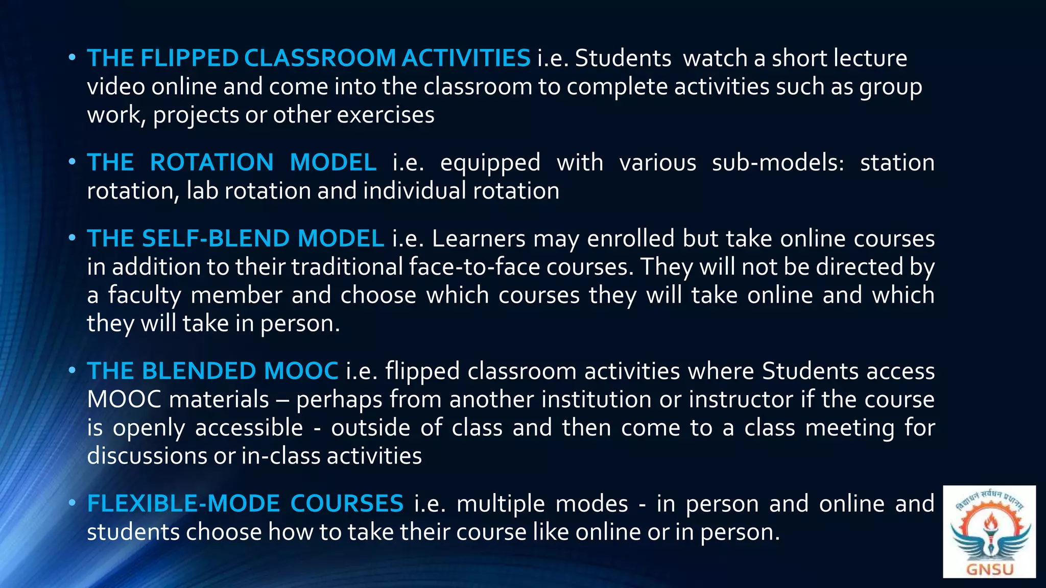 • THE FLIPPED CLASSROOM ACTIVITIES i.e. Students watch a short lecture
video online and come into the classroom to complete activities such as group
work, projects or other exercises
• THE ROTATION MODEL i.e. equipped with various sub-models: station
rotation, lab rotation and individual rotation
• THE SELF-BLEND MODEL i.e. Learners may enrolled but take online courses
in addition to their traditional face-to-face courses. They will not be directed by
a faculty member and choose which courses they will take online and which
they will take in person.
• THE BLENDED MOOC i.e. flipped classroom activities where Students access
MOOC materials – perhaps from another institution or instructor if the course
is openly accessible - outside of class and then come to a class meeting for
discussions or in-class activities
• FLEXIBLE-MODE COURSES i.e. multiple modes - in person and online and
students choose how to take their course like online or in person.
 
