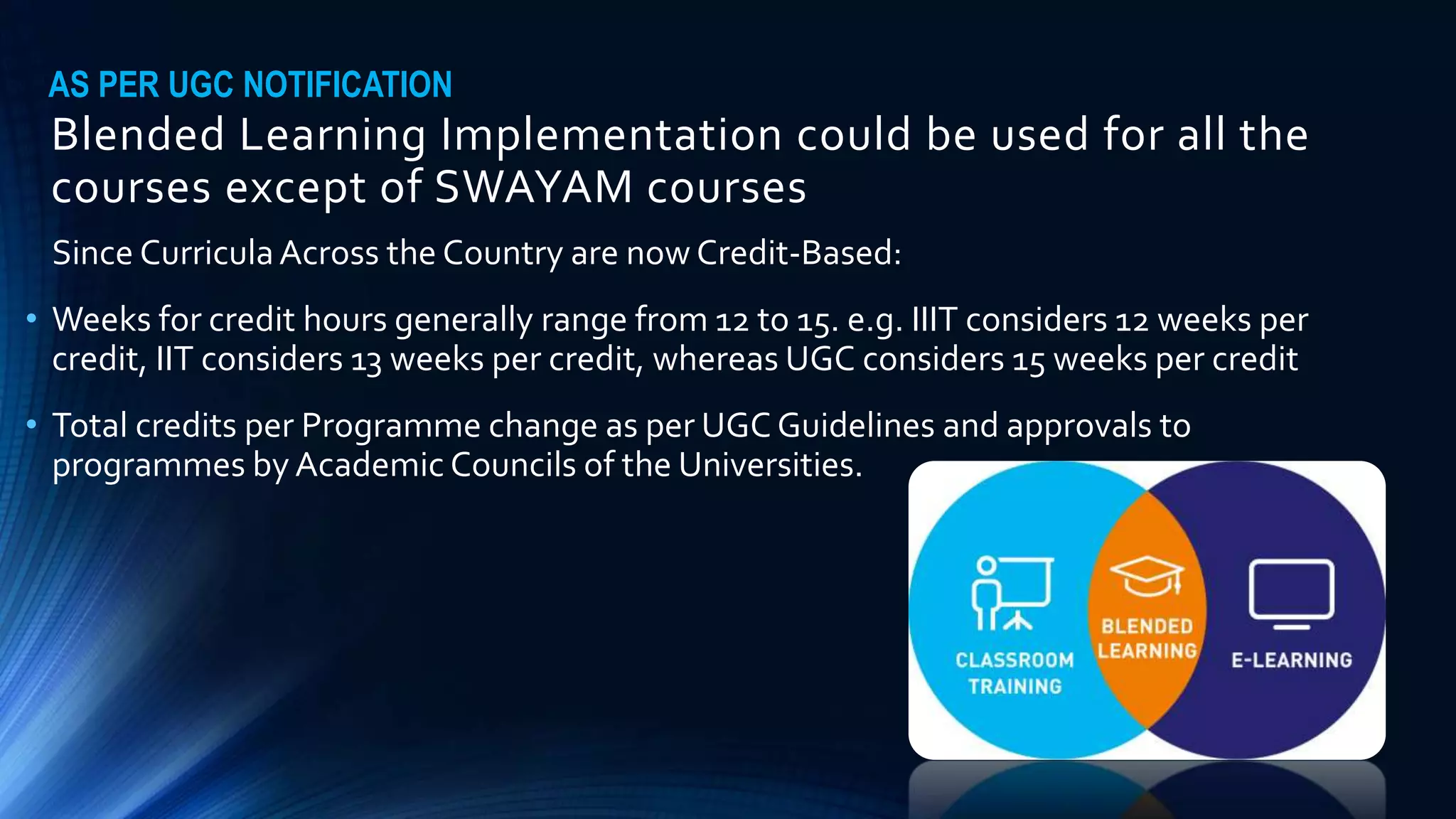 Blended Learning Implementation could be used for all the
courses except of SWAYAM courses
Since CurriculaAcross the Country are now Credit-Based:
• Weeks for credit hours generally range from 12 to 15. e.g. IIIT considers 12 weeks per
credit, IIT considers 13 weeks per credit, whereas UGC considers 15 weeks per credit
• Total credits per Programme change as per UGC Guidelines and approvals to
programmes by Academic Councils of the Universities.
AS PER UGC NOTIFICATION
 