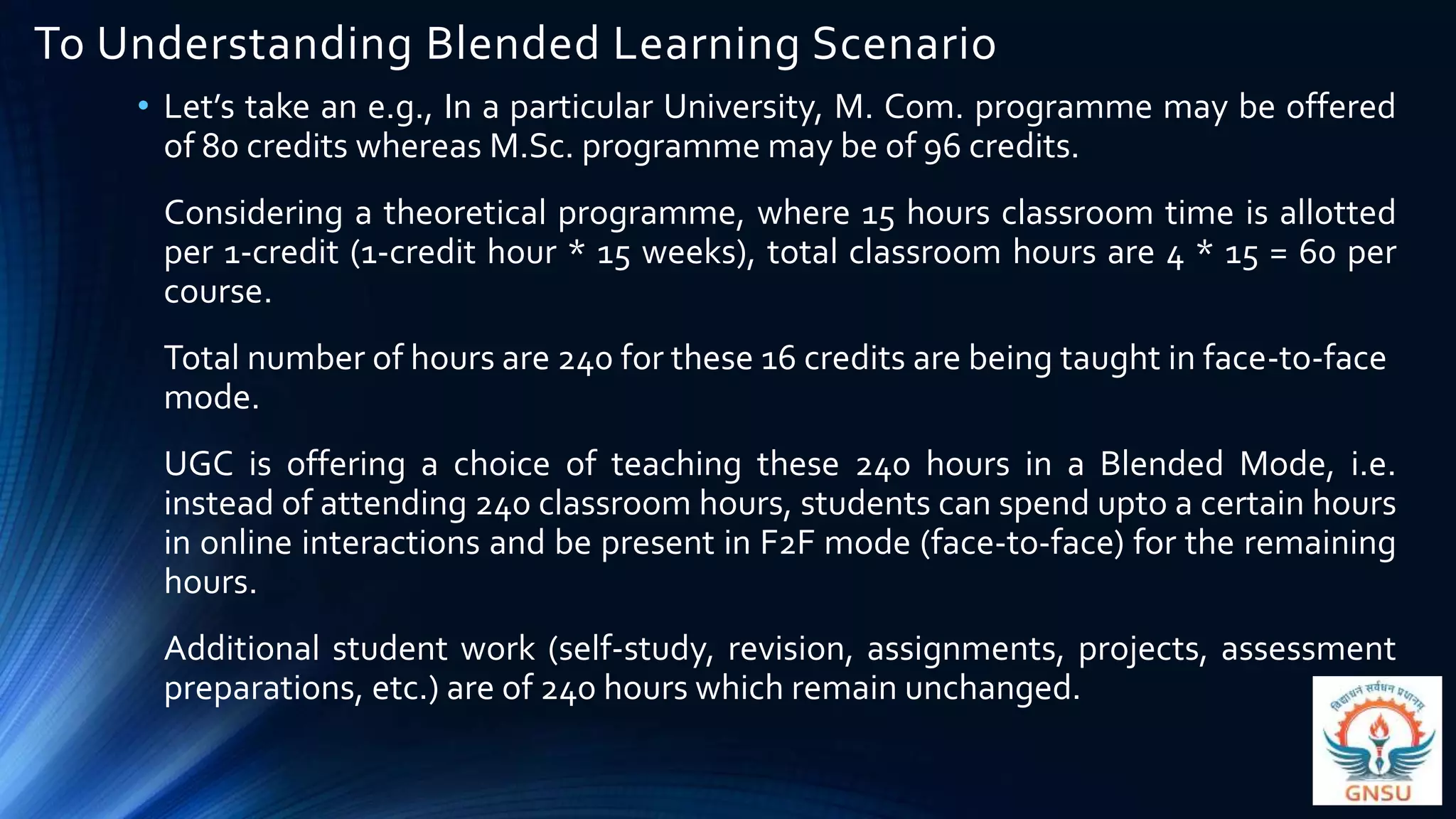 To Understanding Blended Learning Scenario
• Let’s take an e.g., In a particular University, M. Com. programme may be offered
of 80 credits whereas M.Sc. programme may be of 96 credits.
Considering a theoretical programme, where 15 hours classroom time is allotted
per 1-credit (1-credit hour * 15 weeks), total classroom hours are 4 * 15 = 60 per
course.
Total number of hours are 240 for these 16 credits are being taught in face-to-face
mode.
UGC is offering a choice of teaching these 240 hours in a Blended Mode, i.e.
instead of attending 240 classroom hours, students can spend upto a certain hours
in online interactions and be present in F2F mode (face-to-face) for the remaining
hours.
Additional student work (self-study, revision, assignments, projects, assessment
preparations, etc.) are of 240 hours which remain unchanged.
 