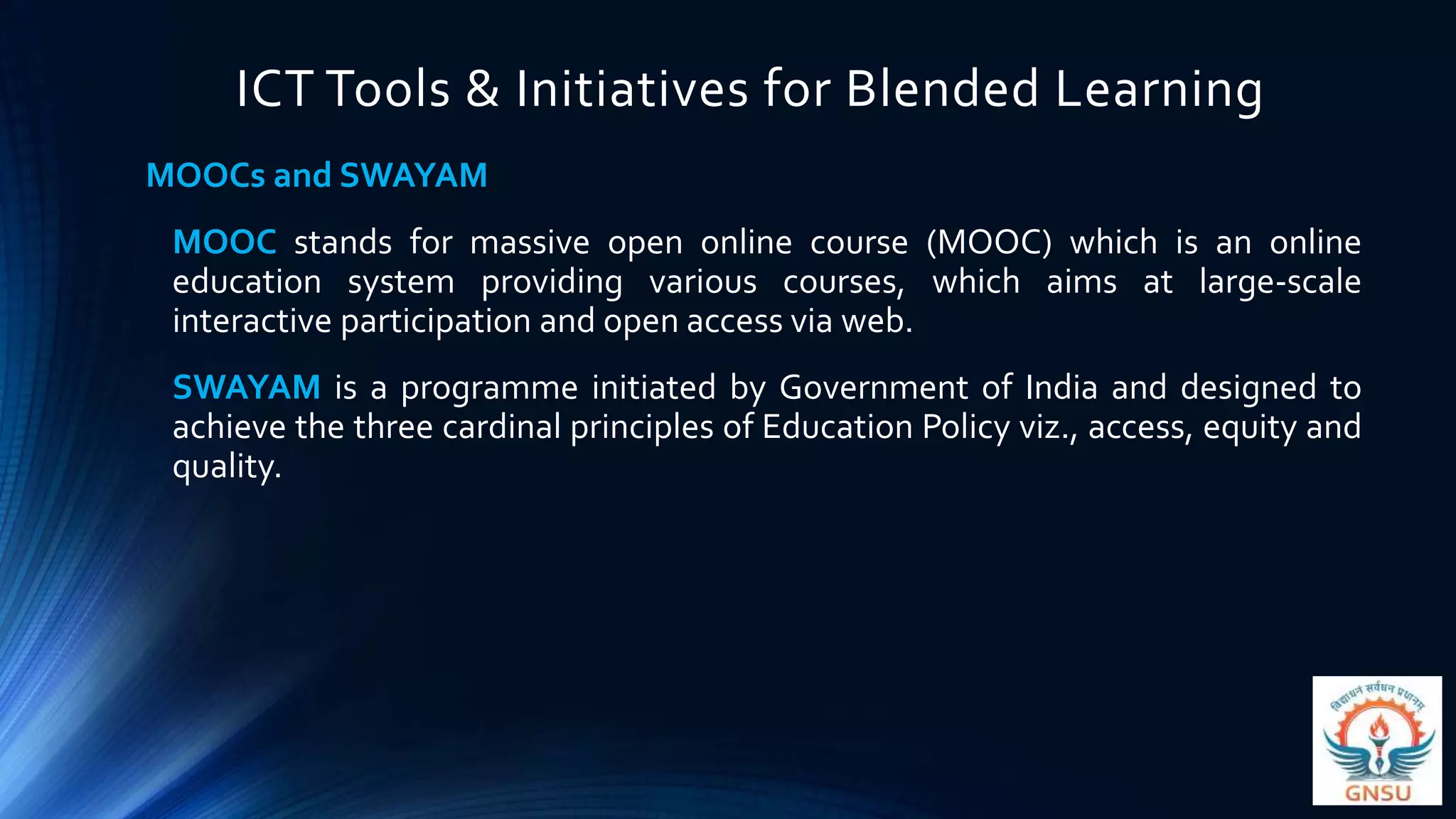 ICT Tools & Initiatives for Blended Learning
MOOCs and SWAYAM
MOOC stands for massive open online course (MOOC) which is an online
education system providing various courses, which aims at large-scale
interactive participation and open access via web.
SWAYAM is a programme initiated by Government of India and designed to
achieve the three cardinal principles of Education Policy viz., access, equity and
quality.
 