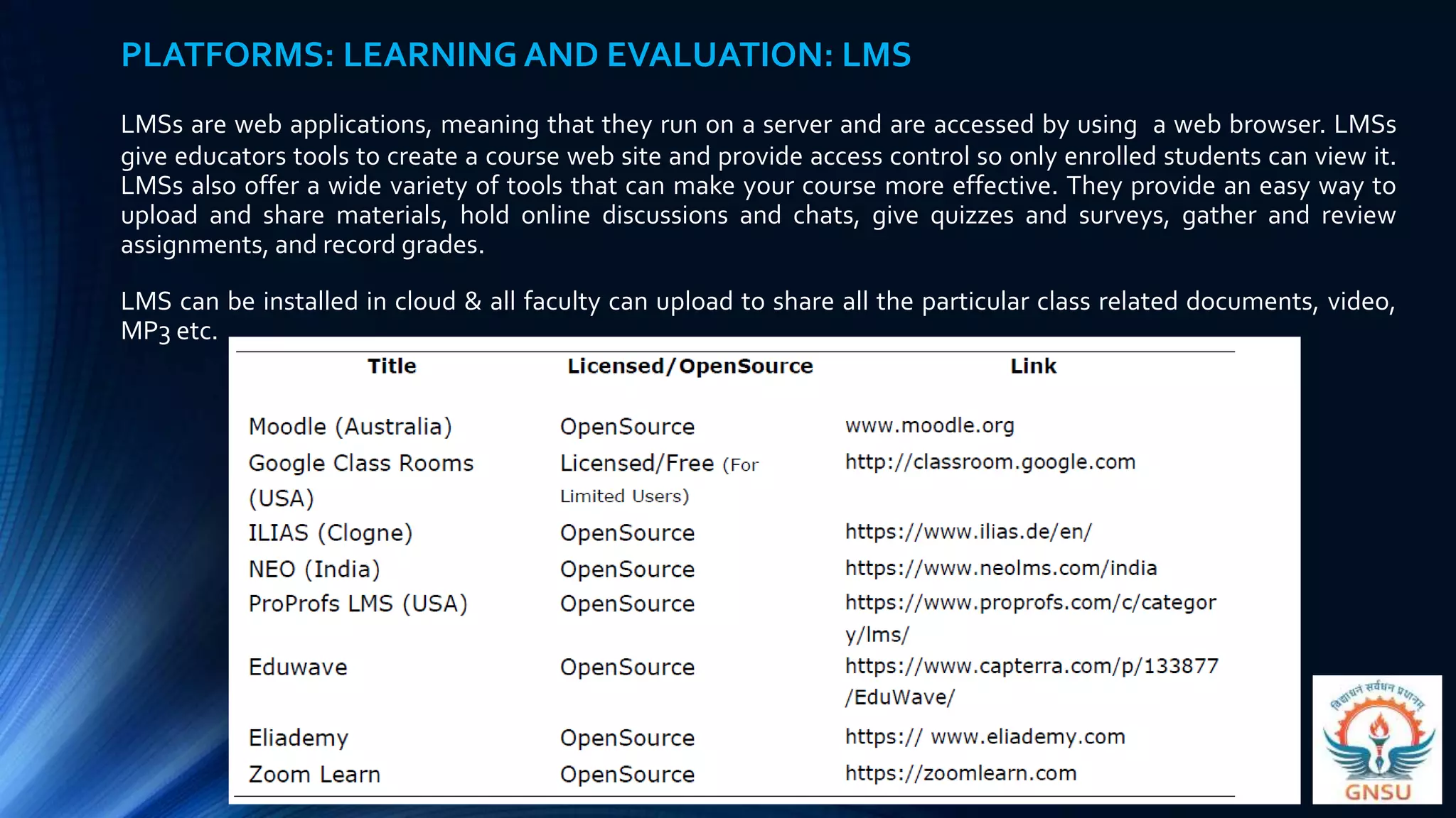 PLATFORMS: LEARNING AND EVALUATION: LMS
LMSs are web applications, meaning that they run on a server and are accessed by using a web browser. LMSs
give educators tools to create a course web site and provide access control so only enrolled students can view it.
LMSs also offer a wide variety of tools that can make your course more effective. They provide an easy way to
upload and share materials, hold online discussions and chats, give quizzes and surveys, gather and review
assignments, and record grades.
LMS can be installed in cloud & all faculty can upload to share all the particular class related documents, video,
MP3 etc.
 