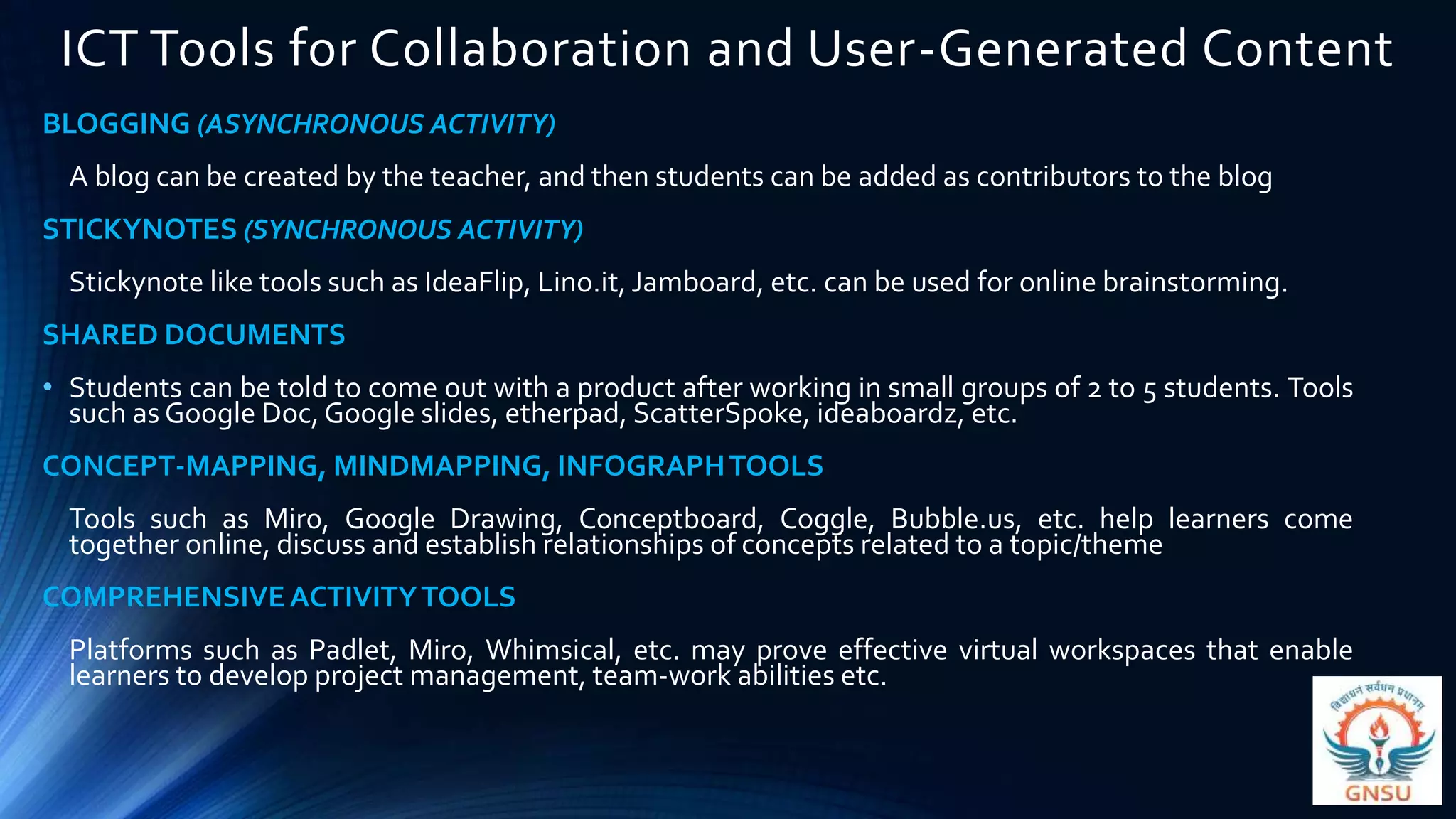 ICT Tools for Collaboration and User-Generated Content
BLOGGING (ASYNCHRONOUS ACTIVITY)
A blog can be created by the teacher, and then students can be added as contributors to the blog
STICKYNOTES (SYNCHRONOUS ACTIVITY)
Stickynote like tools such as IdeaFlip, Lino.it, Jamboard, etc. can be used for online brainstorming.
SHARED DOCUMENTS
• Students can be told to come out with a product after working in small groups of 2 to 5 students. Tools
such as Google Doc, Google slides, etherpad, ScatterSpoke, ideaboardz, etc.
CONCEPT-MAPPING, MINDMAPPING, INFOGRAPHTOOLS
Tools such as Miro, Google Drawing, Conceptboard, Coggle, Bubble.us, etc. help learners come
together online, discuss and establish relationships of concepts related to a topic/theme
COMPREHENSIVEACTIVITYTOOLS
Platforms such as Padlet, Miro, Whimsical, etc. may prove effective virtual workspaces that enable
learners to develop project management, team-work abilities etc.
 