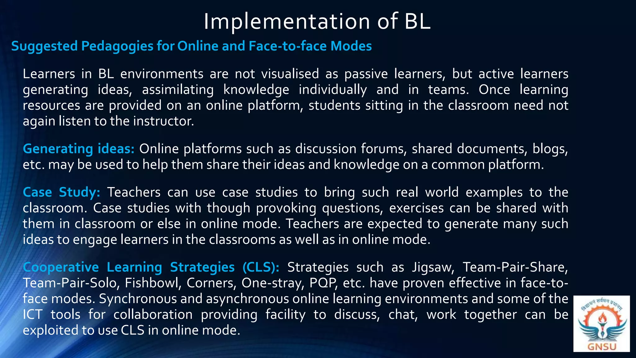 Implementation of BL
Suggested Pedagogies for Online and Face-to-face Modes
Learners in BL environments are not visualised as passive learners, but active learners
generating ideas, assimilating knowledge individually and in teams. Once learning
resources are provided on an online platform, students sitting in the classroom need not
again listen to the instructor.
Generating ideas: Online platforms such as discussion forums, shared documents, blogs,
etc. may be used to help them share their ideas and knowledge on a common platform.
Case Study: Teachers can use case studies to bring such real world examples to the
classroom. Case studies with though provoking questions, exercises can be shared with
them in classroom or else in online mode. Teachers are expected to generate many such
ideas to engage learners in the classrooms as well as in online mode.
Cooperative Learning Strategies (CLS): Strategies such as Jigsaw, Team-Pair-Share,
Team-Pair-Solo, Fishbowl, Corners, One-stray, PQP, etc. have proven effective in face-to-
face modes. Synchronous and asynchronous online learning environments and some of the
ICT tools for collaboration providing facility to discuss, chat, work together can be
exploited to use CLS in online mode.
 