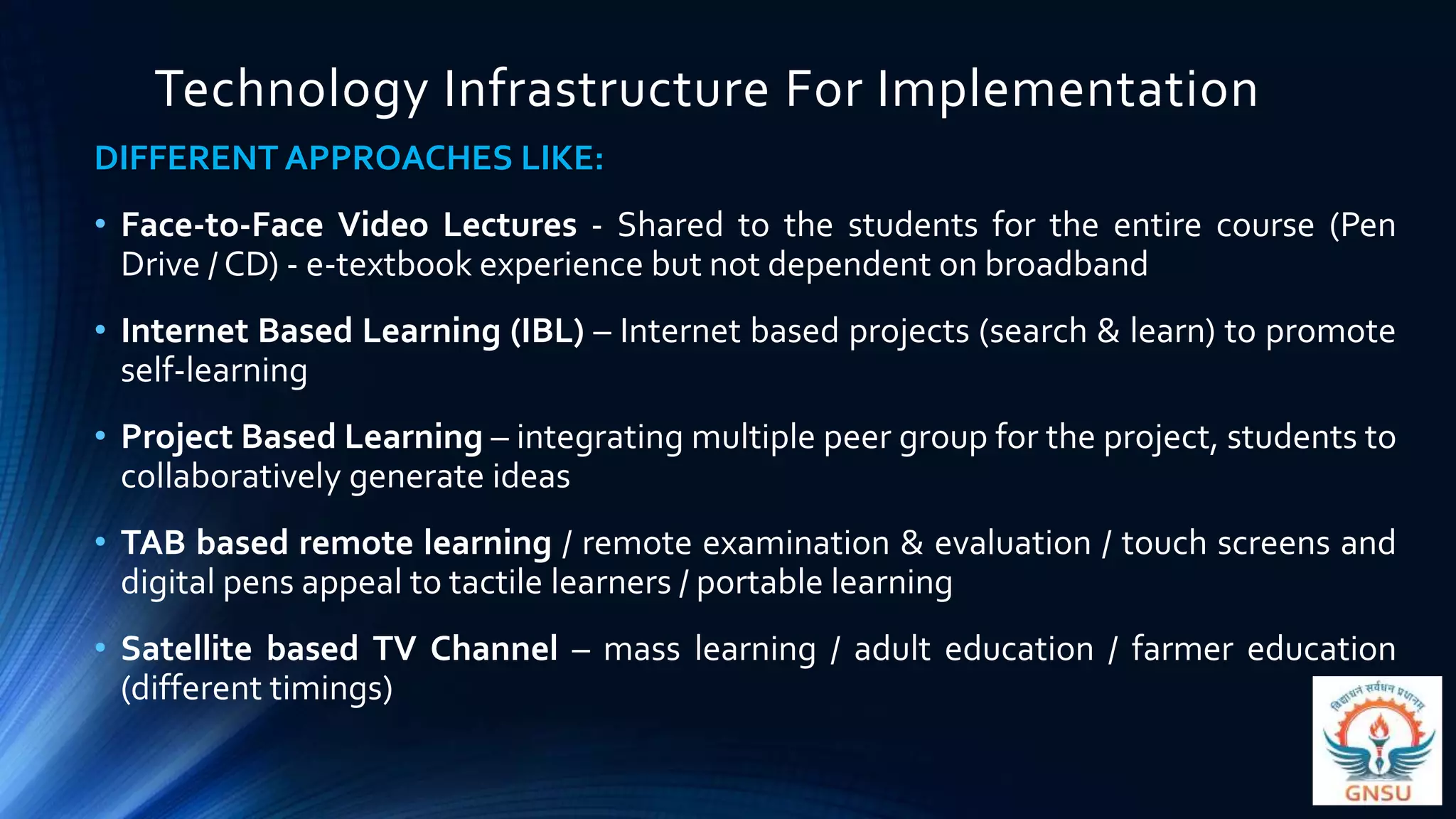 Technology Infrastructure For Implementation
DIFFERENT APPROACHES LIKE:
• Face-to-Face Video Lectures - Shared to the students for the entire course (Pen
Drive / CD) - e-textbook experience but not dependent on broadband
• Internet Based Learning (IBL) – Internet based projects (search & learn) to promote
self-learning
• Project Based Learning – integrating multiple peer group for the project, students to
collaboratively generate ideas
• TAB based remote learning / remote examination & evaluation / touch screens and
digital pens appeal to tactile learners / portable learning
• Satellite based TV Channel – mass learning / adult education / farmer education
(different timings)
 