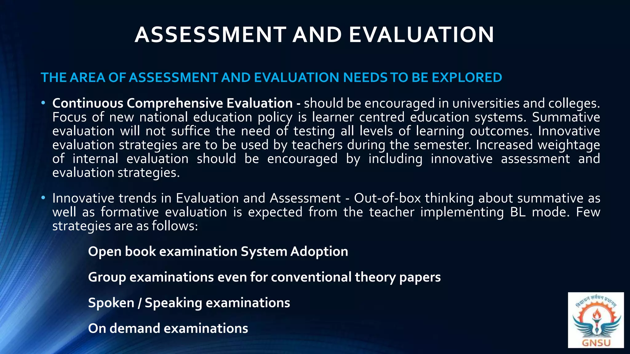ASSESSMENT AND EVALUATION
THE AREA OF ASSESSMENT AND EVALUATION NEEDSTO BE EXPLORED
• Continuous Comprehensive Evaluation - should be encouraged in universities and colleges.
Focus of new national education policy is learner centred education systems. Summative
evaluation will not suffice the need of testing all levels of learning outcomes. Innovative
evaluation strategies are to be used by teachers during the semester. Increased weightage
of internal evaluation should be encouraged by including innovative assessment and
evaluation strategies.
• Innovative trends in Evaluation and Assessment - Out-of-box thinking about summative as
well as formative evaluation is expected from the teacher implementing BL mode. Few
strategies are as follows:
Open book examination System Adoption
Group examinations even for conventional theory papers
Spoken / Speaking examinations
On demand examinations
 