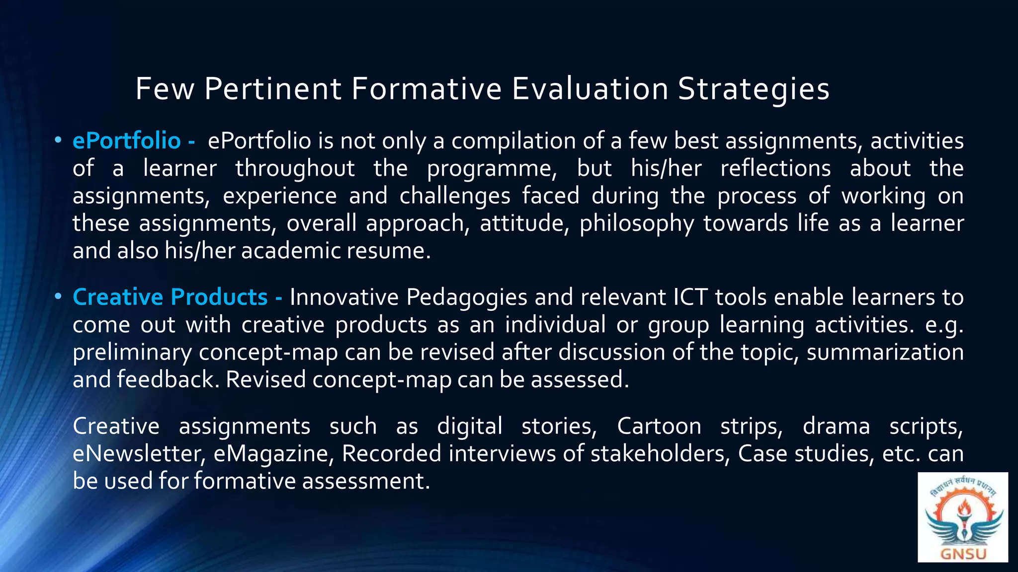Few Pertinent Formative Evaluation Strategies
• ePortfolio - ePortfolio is not only a compilation of a few best assignments, activities
of a learner throughout the programme, but his/her reflections about the
assignments, experience and challenges faced during the process of working on
these assignments, overall approach, attitude, philosophy towards life as a learner
and also his/her academic resume.
• Creative Products - Innovative Pedagogies and relevant ICT tools enable learners to
come out with creative products as an individual or group learning activities. e.g.
preliminary concept-map can be revised after discussion of the topic, summarization
and feedback. Revised concept-map can be assessed.
Creative assignments such as digital stories, Cartoon strips, drama scripts,
eNewsletter, eMagazine, Recorded interviews of stakeholders, Case studies, etc. can
be used for formative assessment.
 