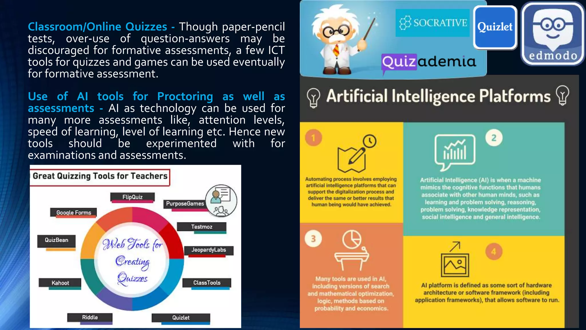 Classroom/Online Quizzes - Though paper-pencil
tests, over-use of question-answers may be
discouraged for formative assessments, a few ICT
tools for quizzes and games can be used eventually
for formative assessment.
Use of AI tools for Proctoring as well as
assessments - AI as technology can be used for
many more assessments like, attention levels,
speed of learning, level of learning etc. Hence new
tools should be experimented with for
examinations and assessments.
 