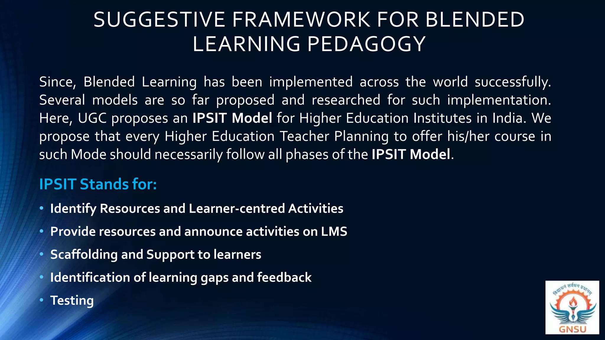 SUGGESTIVE FRAMEWORK FOR BLENDED
LEARNING PEDAGOGY
IPSIT Stands for:
• Identify Resources and Learner-centred Activities
• Provide resources and announce activities on LMS
• Scaffolding and Support to learners
• Identification of learning gaps and feedback
• Testing
Since, Blended Learning has been implemented across the world successfully.
Several models are so far proposed and researched for such implementation.
Here, UGC proposes an IPSIT Model for Higher Education Institutes in India. We
propose that every Higher Education Teacher Planning to offer his/her course in
such Mode should necessarily follow all phases of the IPSIT Model.
 