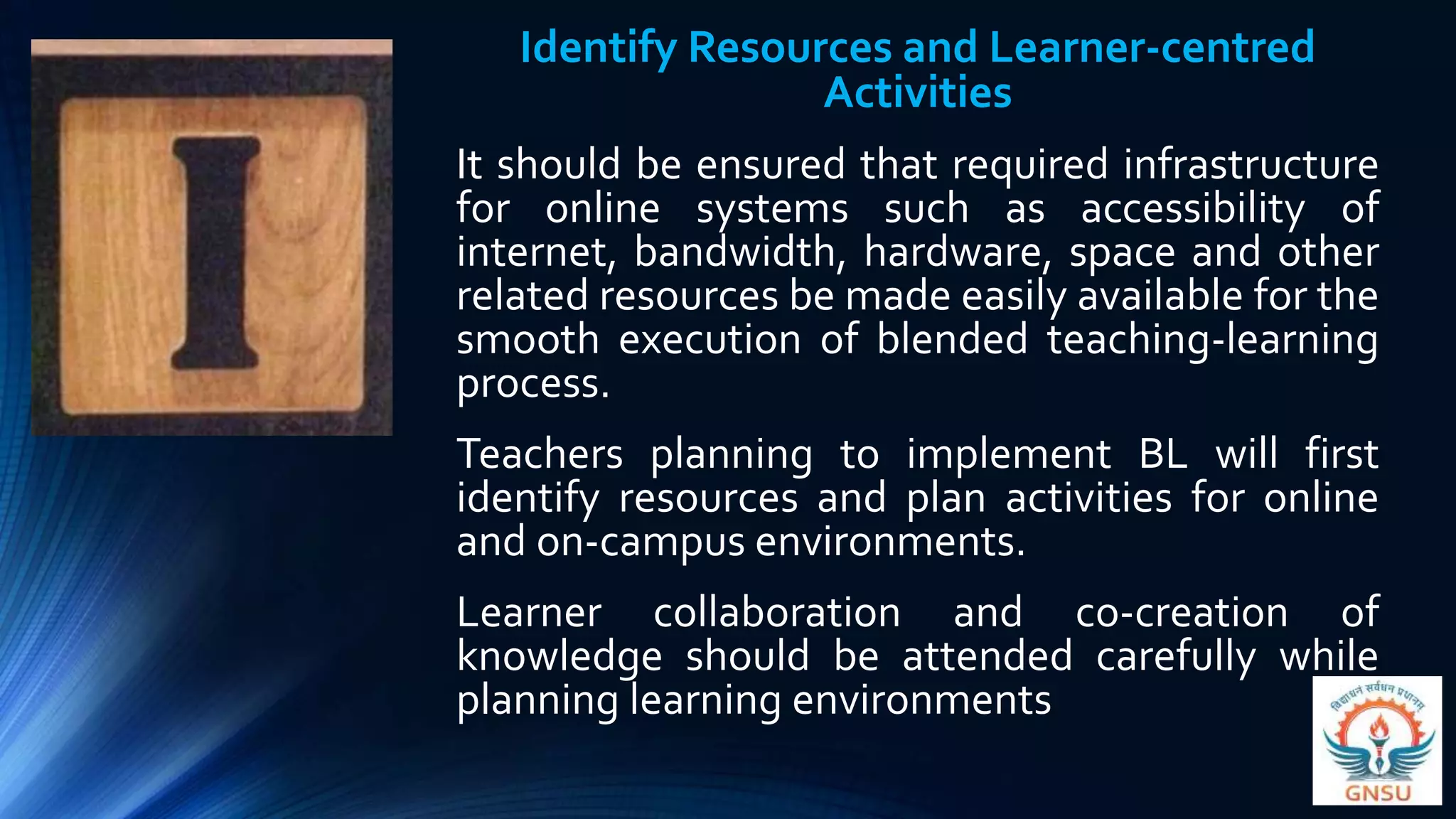 Identify Resources and Learner-centred
Activities
It should be ensured that required infrastructure
for online systems such as accessibility of
internet, bandwidth, hardware, space and other
related resources be made easily available for the
smooth execution of blended teaching-learning
process.
Teachers planning to implement BL will first
identify resources and plan activities for online
and on-campus environments.
Learner collaboration and co-creation of
knowledge should be attended carefully while
planning learning environments
 