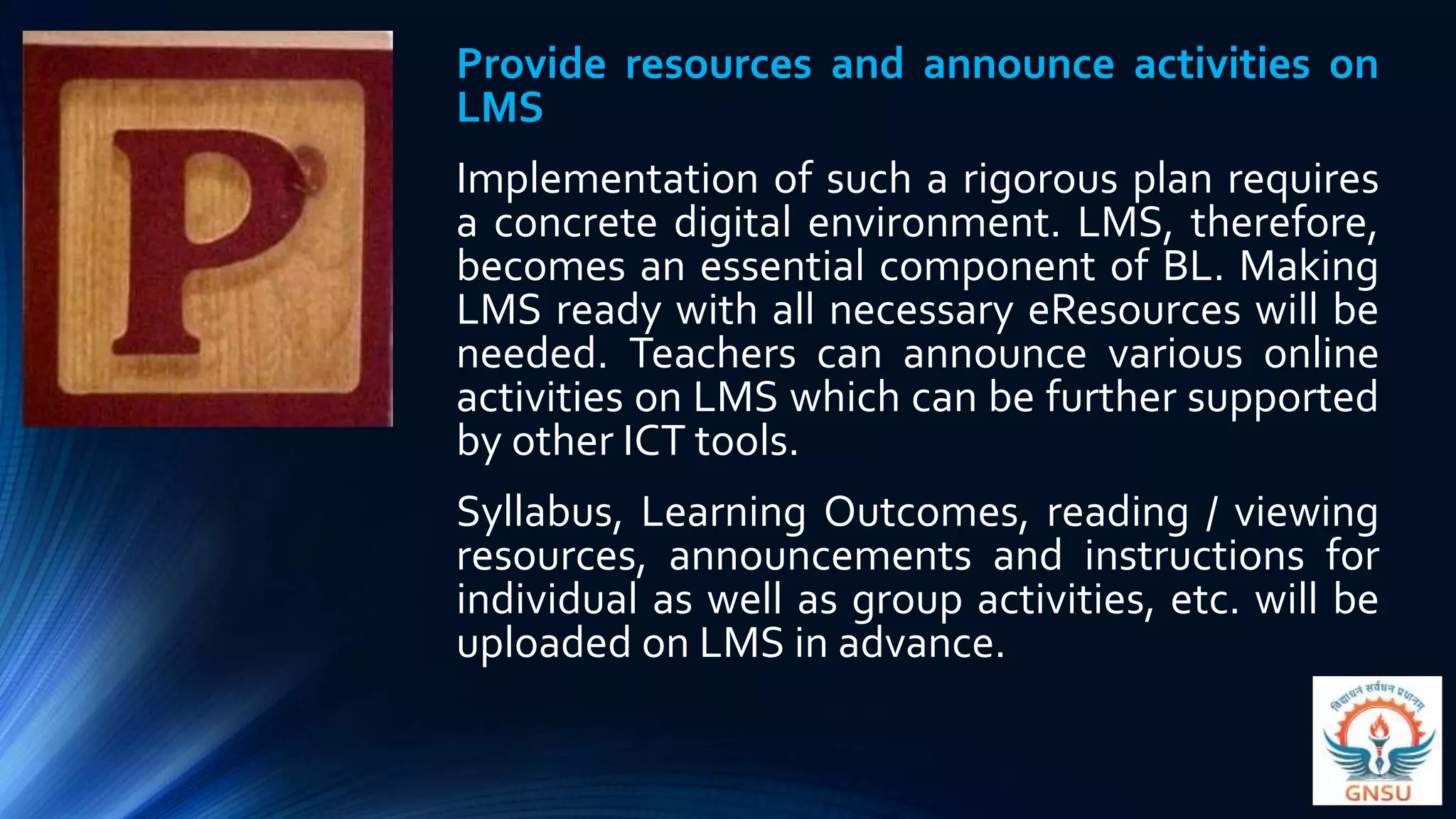 Provide resources and announce activities on
LMS
Implementation of such a rigorous plan requires
a concrete digital environment. LMS, therefore,
becomes an essential component of BL. Making
LMS ready with all necessary eResources will be
needed. Teachers can announce various online
activities on LMS which can be further supported
by other ICT tools.
Syllabus, Learning Outcomes, reading / viewing
resources, announcements and instructions for
individual as well as group activities, etc. will be
uploaded on LMS in advance.
 