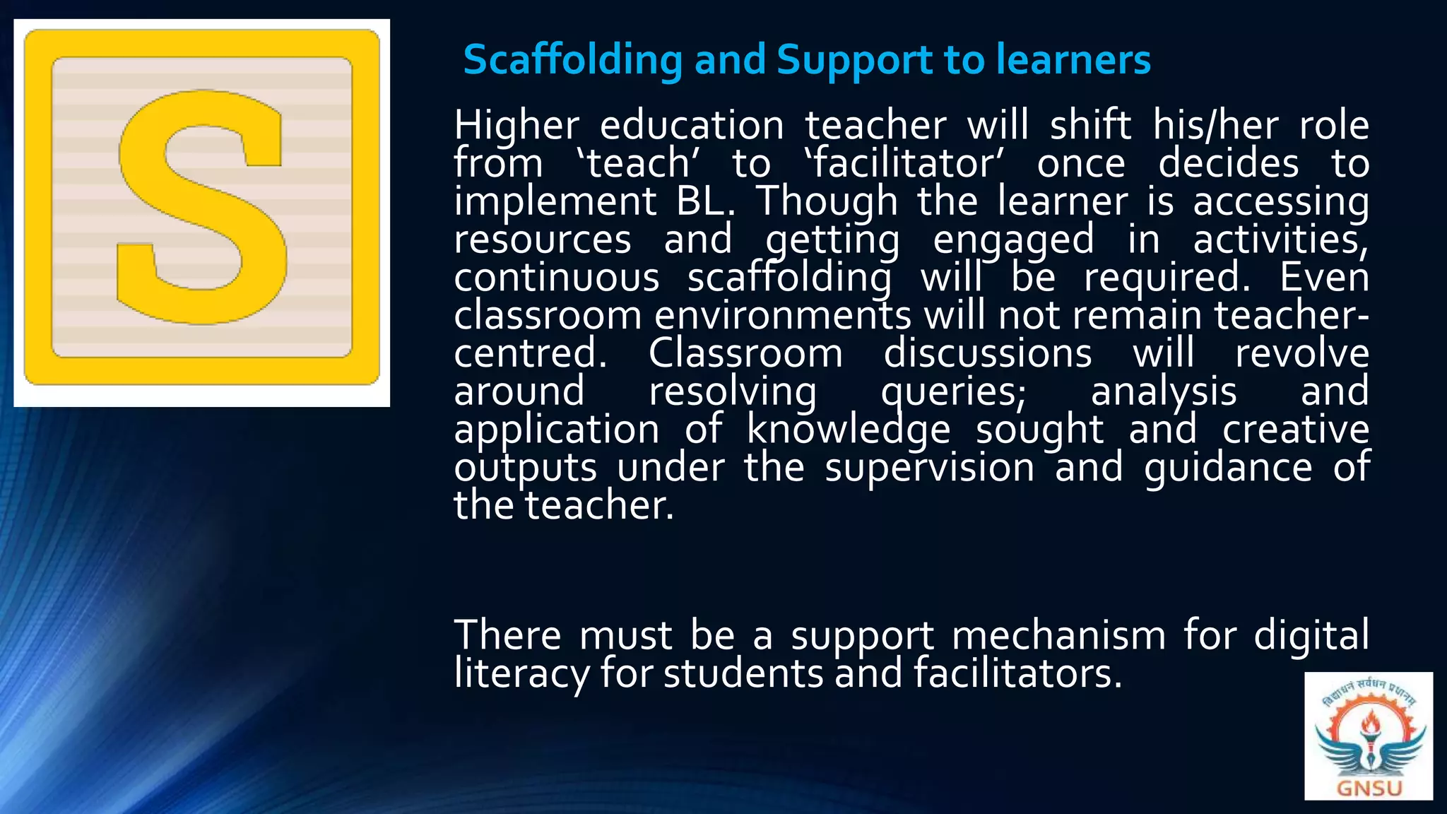 Scaffolding and Support to learners
Higher education teacher will shift his/her role
from ‘teach’ to ‘facilitator’ once decides to
implement BL. Though the learner is accessing
resources and getting engaged in activities,
continuous scaffolding will be required. Even
classroom environments will not remain teacher-
centred. Classroom discussions will revolve
around resolving queries; analysis and
application of knowledge sought and creative
outputs under the supervision and guidance of
the teacher.
There must be a support mechanism for digital
literacy for students and facilitators.
 