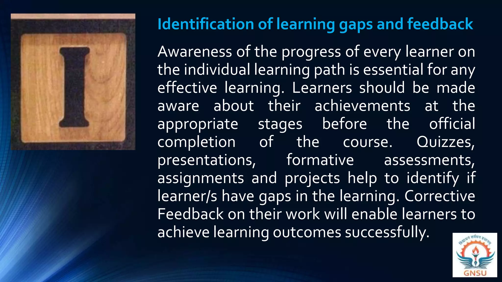 Identification of learning gaps and feedback
Awareness of the progress of every learner on
the individual learning path is essential for any
effective learning. Learners should be made
aware about their achievements at the
appropriate stages before the official
completion of the course. Quizzes,
presentations, formative assessments,
assignments and projects help to identify if
learner/s have gaps in the learning. Corrective
Feedback on their work will enable learners to
achieve learning outcomes successfully.
 