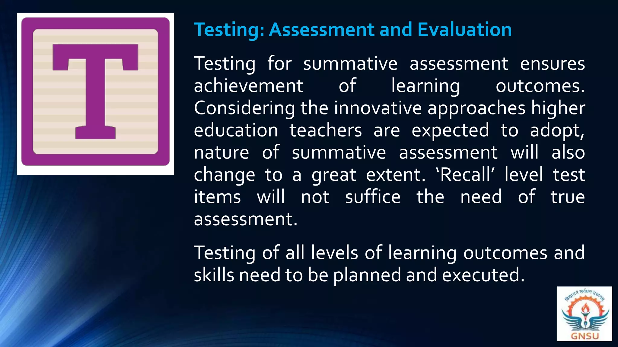 Testing: Assessment and Evaluation
Testing for summative assessment ensures
achievement of learning outcomes.
Considering the innovative approaches higher
education teachers are expected to adopt,
nature of summative assessment will also
change to a great extent. ‘Recall’ level test
items will not suffice the need of true
assessment.
Testing of all levels of learning outcomes and
skills need to be planned and executed.
 