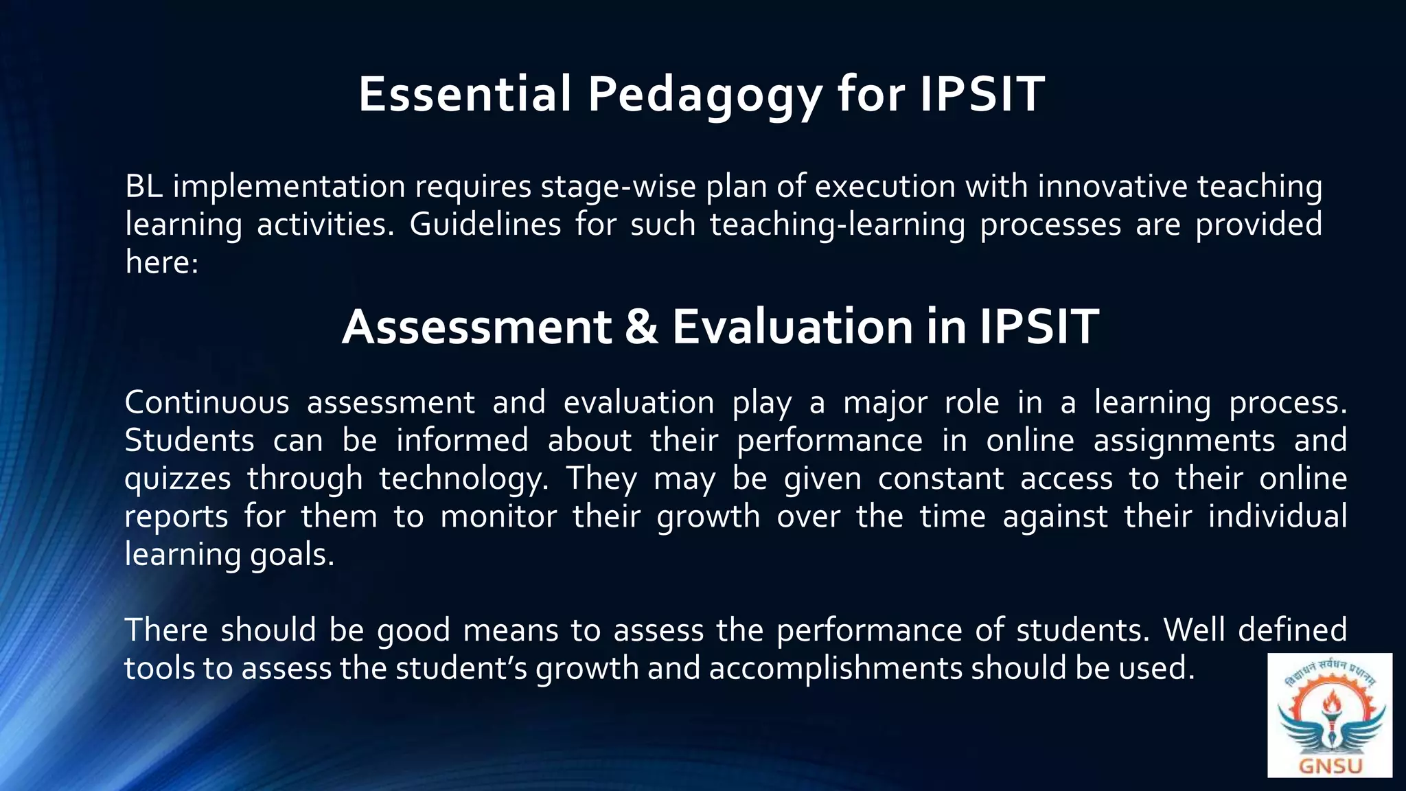 Essential Pedagogy for IPSIT
BL implementation requires stage-wise plan of execution with innovative teaching
learning activities. Guidelines for such teaching-learning processes are provided
here:
Assessment & Evaluation in IPSIT
Continuous assessment and evaluation play a major role in a learning process.
Students can be informed about their performance in online assignments and
quizzes through technology. They may be given constant access to their online
reports for them to monitor their growth over the time against their individual
learning goals.
There should be good means to assess the performance of students. Well defined
tools to assess the student’s growth and accomplishments should be used.
 