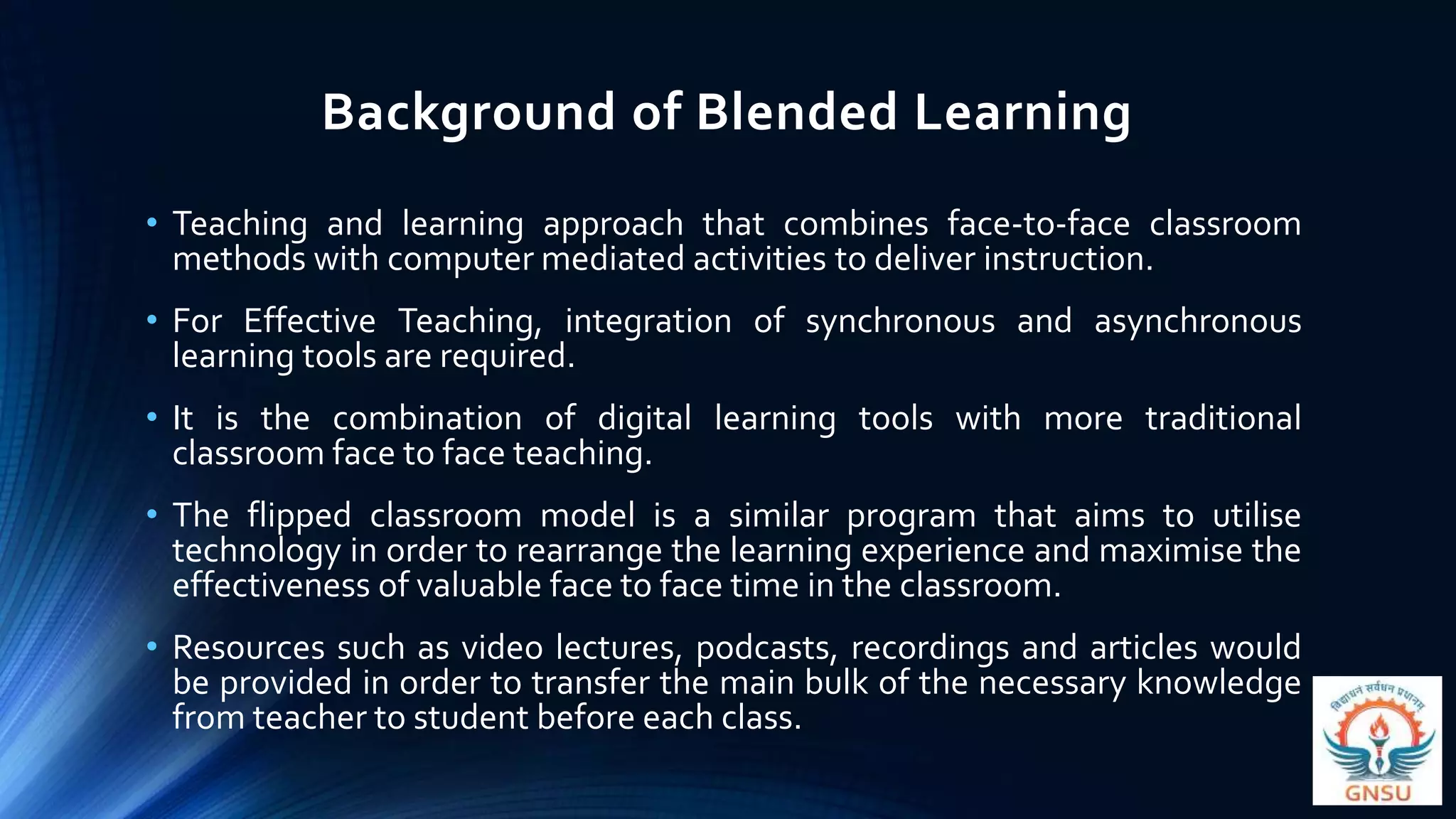 Background of Blended Learning
• Teaching and learning approach that combines face-to-face classroom
methods with computer mediated activities to deliver instruction.
• For Effective Teaching, integration of synchronous and asynchronous
learning tools are required.
• It is the combination of digital learning tools with more traditional
classroom face to face teaching.
• The flipped classroom model is a similar program that aims to utilise
technology in order to rearrange the learning experience and maximise the
effectiveness of valuable face to face time in the classroom.
• Resources such as video lectures, podcasts, recordings and articles would
be provided in order to transfer the main bulk of the necessary knowledge
from teacher to student before each class.
 