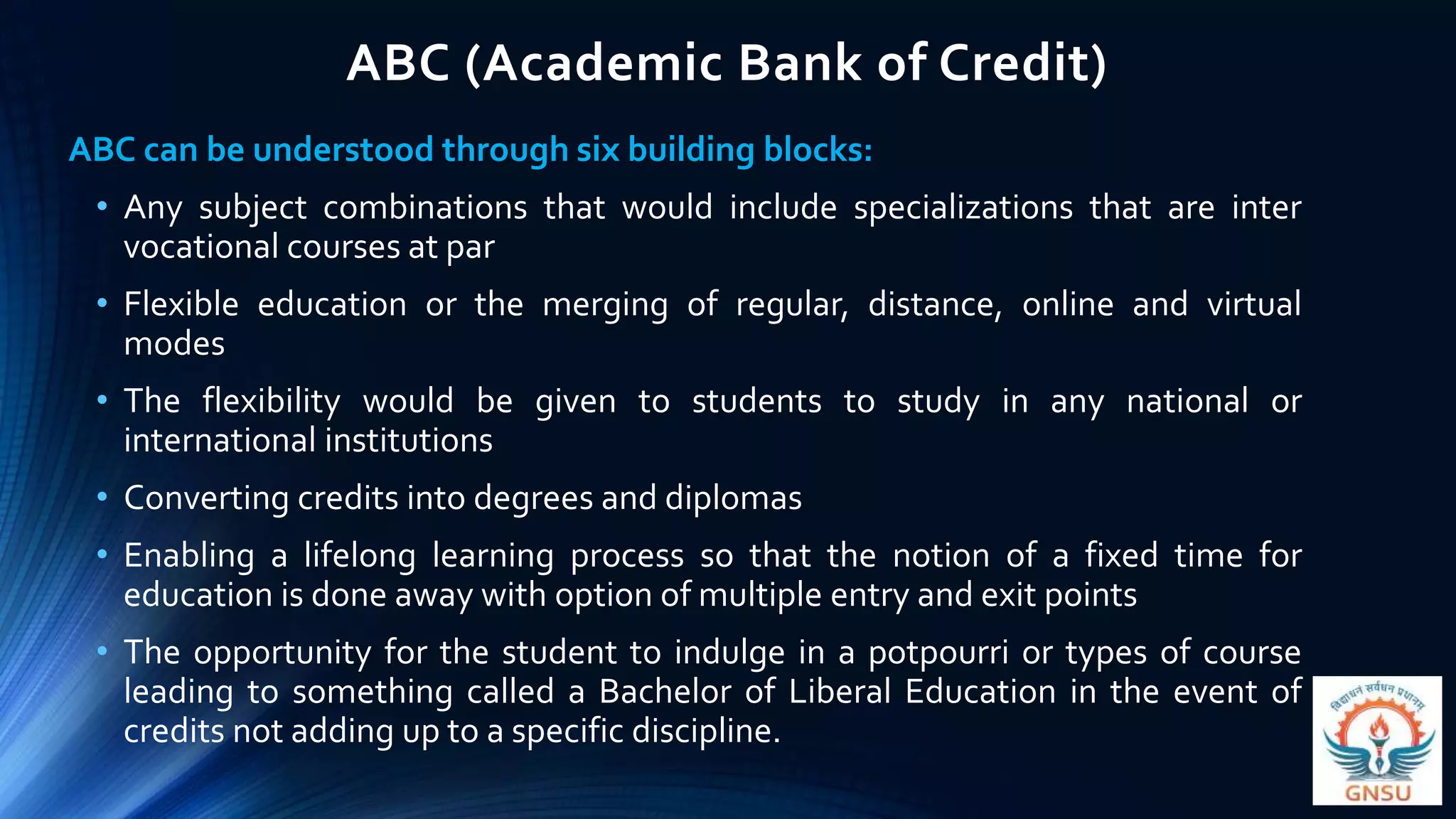 ABC (Academic Bank of Credit)
ABC can be understood through six building blocks:
• Any subject combinations that would include specializations that are inter
vocational courses at par
• Flexible education or the merging of regular, distance, online and virtual
modes
• The flexibility would be given to students to study in any national or
international institutions
• Converting credits into degrees and diplomas
• Enabling a lifelong learning process so that the notion of a fixed time for
education is done away with option of multiple entry and exit points
• The opportunity for the student to indulge in a potpourri or types of course
leading to something called a Bachelor of Liberal Education in the event of
credits not adding up to a specific discipline.
 
