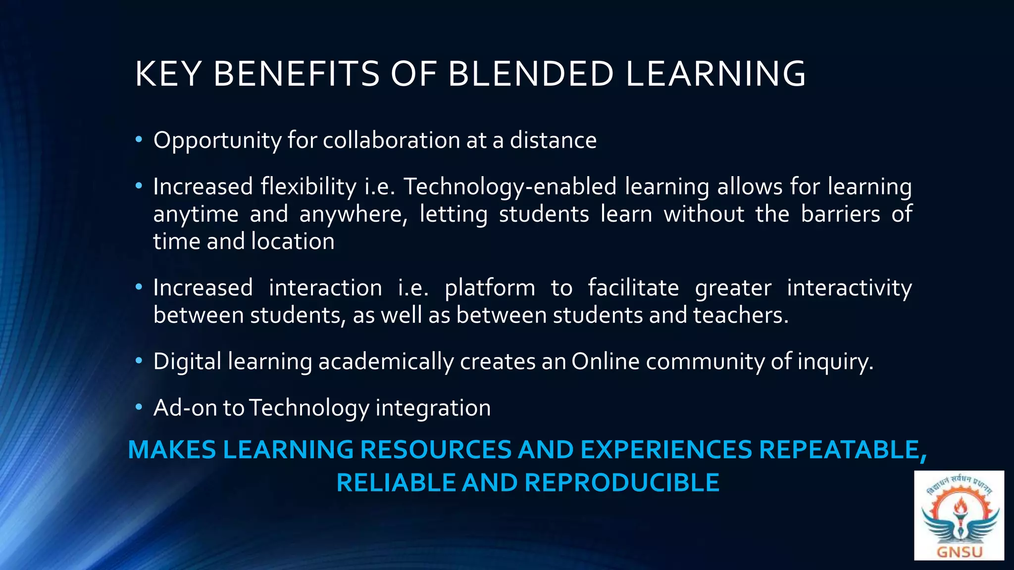 KEY BENEFITS OF BLENDED LEARNING
• Opportunity for collaboration at a distance
• Increased flexibility i.e. Technology-enabled learning allows for learning
anytime and anywhere, letting students learn without the barriers of
time and location
• Increased interaction i.e. platform to facilitate greater interactivity
between students, as well as between students and teachers.
• Digital learning academically creates an Online community of inquiry.
• Ad-on toTechnology integration
MAKES LEARNING RESOURCES AND EXPERIENCES REPEATABLE,
RELIABLE AND REPRODUCIBLE
 