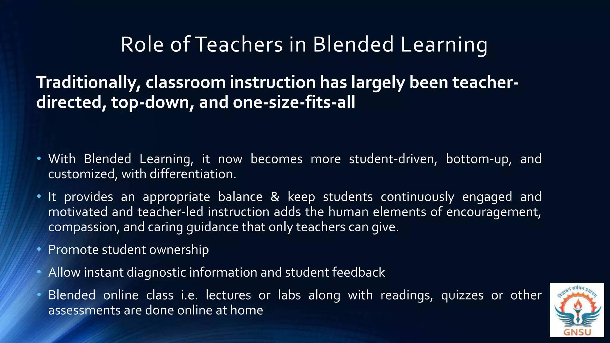 Role of Teachers in Blended Learning
Traditionally, classroom instruction has largely been teacher-
directed, top-down, and one-size-fits-all
• With Blended Learning, it now becomes more student-driven, bottom-up, and
customized, with differentiation.
• It provides an appropriate balance & keep students continuously engaged and
motivated and teacher-led instruction adds the human elements of encouragement,
compassion, and caring guidance that only teachers can give.
• Promote student ownership
• Allow instant diagnostic information and student feedback
• Blended online class i.e. lectures or labs along with readings, quizzes or other
assessments are done online at home
 