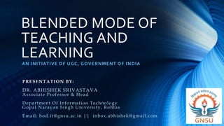 BLENDED MODE OF
TEACHING AND
LEARNING
AN INITIATIVE OF UGC, GOVERNMENT OF INDIA
PRESENTATION BY:
DR. ABHISHEK SRIVASTAVA
Associate Professor & Head
Department Of Information Technology
Gopal Narayan Singh University, Rohtas
Email: hod.it@gnsu.ac.in || inbox.abhishek@gmail.com
 
